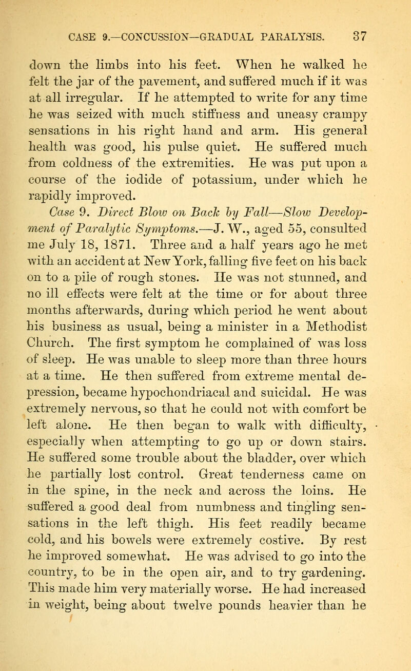 down the limbs into his feet. When he walked he felt the jar of the pavement, and suffered much if it was at all irregular. If he attempted to write for any time he was seized with much stiffness and uneasy crampy sensations in his right hand and arm. His general health was good, his pulse quiet. He suffered much from coldness of the extremities. He was put upon a course of the iodide of potassium, under which he rapidly improved. Case 9. Direct Blovj on Back by Fall—Slow Develop- ment of Paralytic Symptoms.—J. W., aged 55, consulted me July 18, 1871. Three and a half years ago he met with an accident at New York, falling five feet on his back on to a pile of rough stones. He was not stunned, and no ill effects were felt at the time or for about three months afterwards, during which period he went about his business as usual, being a minister in a Methodist Church. The first symptom he complained of was loss of sleep. He was unable to sleep more than three hours at a time. He then suffered from extreme mental de- pression, became hypochondriacal and suicidal. He was extremely nervous, so that he could not with comfort be left alone. He then began to walk with difficulty, especially when attempting to go up or down stairs. He suffered some trouble about the bladder, over which he partially lost control. Great tenderness came on in the spine, in the neck and across the loins. He suffered a good deal from numbness and tingling sen- sations in the left thigh. His feet readily became cold, and his bowels were extremely costive. By rest he improved somewhat. He was advised to go into the country, to be in the open air, and to try gardening. This made him very materially worse. He had increased in weight, being about twelve pounds heavier than he