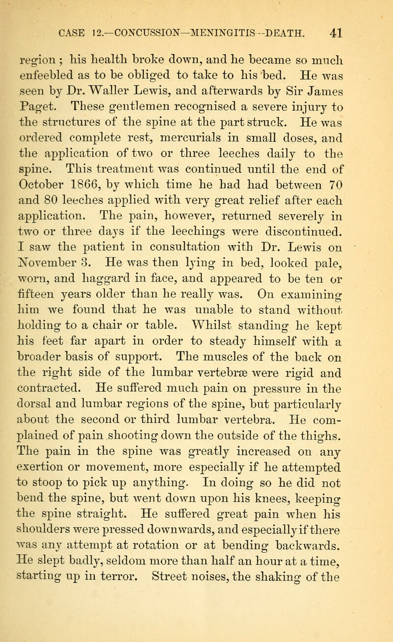 region ; his health broke down, and he became so much enfeebled as to be obliged to take to his bed. He was seen by Dr. Waller Lewis, and afterwards by Sir James Paget. These gentlemen recognised a severe injury to the structures of the spine at the part struck. He was ordered complete rest, mercurials in small doses, and the application of two or three leeches daily to the spine. This treatment was continued nntil the end of October 1866, by which time he had had between 70 and 80 leeches applied with very great relief after each application. The pain, however, returned severely in two or three days if the leechings were discontinued. I saw the patient in consultation with Dr. Lewis on !November 3. He was then lying in bed, looked pale, worn, and haggard in face, and appeared to be ten or fifteen years older than he really was. On examining him we found that he was unable to stand without holding to a chair or table. Whilst standing he kept his feet far apart in order to steady himself with a broader basis of support. The muscles of the back on the right side of the lumbar vertebrae were rigid and contracted. He suffered much pain on pressure in the dorsal and lumbar regions of the spine, but particularly about the second or third lumbar vertebra. He com- plained of pain shooting down the outside of the thighs. The pain in the spine was greatly increased on any exertion or movement, more especially if he attempted to stoop to pick up anything- In doing so he did not bend the spine, but went down upon his knees, keeping the spine straight. He suffered great pain when his shoulders were pressed downwards, and especially if there was any attempt at rotation or at bending backwards. He slept badly, seldom more than half an hour at a time, starting up in terror. Street noises, the shaking of the