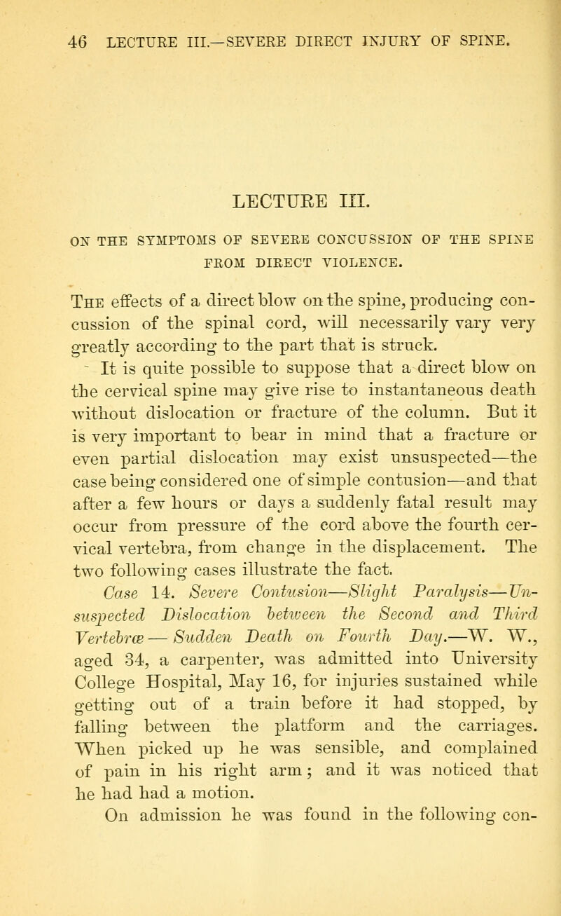 LECTURE III. ON THE SYMPTOMS OF SEVERE CONCUSSION OP THE SPINE FROM DIRECT VIOLENCE. The effects of a direct blow on the spine, producing con- cussion of the spinal cord, will necessarily vary very greatly according to the part that is struck. ^ It is quite possible to suppose that a direct blow on the cervical spine may give rise to instantaneous death without dislocation or fracture of the column. But it is very important to bear in mind that a fracture or even partial dislocation may exist unsuspected—the case being considered one of simple contusion—and that after a few hours or days a suddenly fatal result may occur from pressure of the eord above the fourth cer- vical vertebra, fi'om change in the displacement. The two following cases illustrate the fact. Case 14. Severe Contusion—Slight Paralysis—TJn- suspected Dislocation hetiueen the Second and Third Vertehrw — Sudden Death on Fourth Day.—W. W., aged 34, a carpenter, was admitted into University College Hospital, May 16, for injuries sustained while getting out of a train before it had stopped, by falling between the platform and the carriages. When picked up he was sensible, and complained of pain in his right arm; and it was noticed that he had had a motion. On admission he was found in the following con-