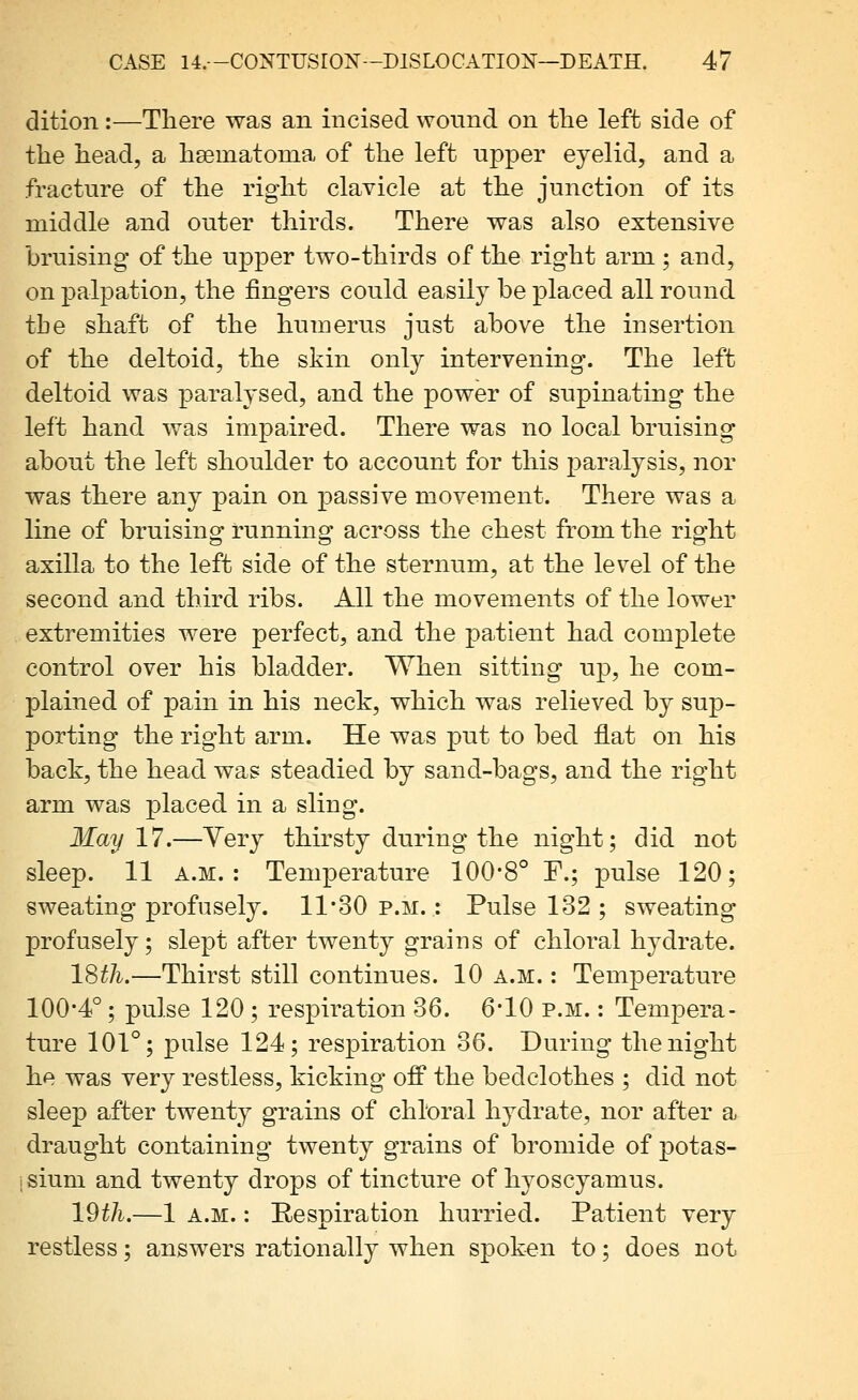 dition:—There was an incised wonnd on the left side of the head, a haematonia of the left upper eyelid, and a fracture of the right clavicle at the junction of its middle and outer thirds. There was also extensive bruising of the upper two-thirds of the right arm ; and, on palpation, the fingers could easily be placed all round the shaft of the humerus just above the insertion of the deltoid, the skin only intervening. The left deltoid was paralysed, and the power of supinating the left hand was impaired. There was no local bruising about the left shoulder to account for this paralysis, nor was there any pain on passive movement. There was a line of bruisino runninsf across the chest from the rio^ht axilla to the left side of the sternum, at the level of the second and third ribs. All the movements of the lower extremities were perfect, and the patient had complete control over his bladder. When sitting up, he com- plained of pain in his neck, which was relieved by sup- porting the right arm. He was put to bed flat on his back, the head was steadied by sand-bags, and the right arm was placed in a sling. May 17.—Very thirsty during the night; did not sleep. 11 A.M.: Temperature 100*8° F.; pulse 120; sweating profusely. 11*30 p.m. : Pulse 132 ; sweating profusely; slept after twenty grains of chloral hydrate. ISth.—Thirst still continues. 10 a.m. : Temperature 100*4°; pulse 120 ; respiration 36. 6*10 p.m. : Tempera- ture 101°; pulse 124; respiration 36. During the night he was very restless, kicking ofP the bedclothes ; did not sleep after twenty grains of chlt)ral hydrate, nor after a draught containing twenty grains of bromide of potas- isium and twenty drops of tincture of hyoscyamus. 19th.—1 A.M.: Respiration hurried. Patient very restless; answers rationally when spoken to; does not