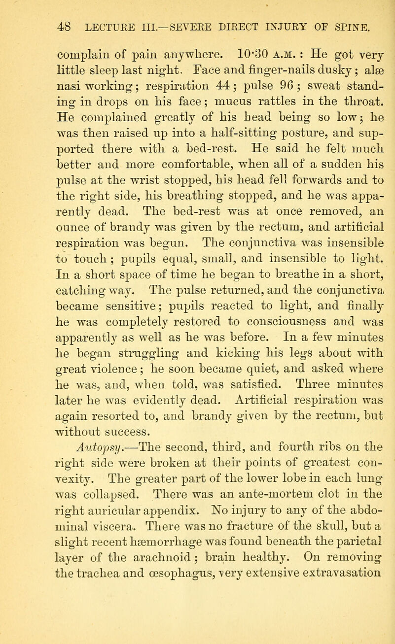 complain of pain anywliere. 1030 a.m. : He got very little sleep last night. Face and finger-nails dusky; alse nasi working; respiration 44; pulse 96 ; sweat stand- ing in drops on his face; mucus rattles in the throat. He complained greatly of his head being so low; he was then raised up into a half-sitting posture, and sup- ported there with a bed-rest. He said he felt much better and more comfortable, when all of a sudden his pulse at the wrist stopped, his head fell forwards and to the right side, his breathing stopped, and he was appa- rently dead. The bed-rest was at once removed, an ounce of brandy was given by the rectum, and artificial respiration was begun. The conjunctiva was insensible to touch; pupils equal, small, and insensible to light. In a short space of time he began to breathe in a short, catching way. The pulse returned, and the conjunctiva became sensitive; pupils reacted to light, and finally he was completely restored to consciousness and was apparently as well as he was before. In a few minutes he began struggling and kicking his legs about with great violence; he soon became quiet, and asked where he was, and, when told, was satisfied. Three minutes later he was evidently dead. Artificial respiration was again resorted to, and brandy given by the rectum, but without success. Autopsy.—The second, third, and fourth ribs on the right side were broken at their points of greatest con- vexity. The greater part of the lower lobe in each lung was collapsed. There was an ante-mortem clot in the right auricular appendix. No injury to any of the abdo- minal viscera. There was no fracture of the skull, but a slight recent hsemorrhage was found beneath the parietal layer of the arachnoid; brain healthy. On removing the trachea and oesophagus, \*ery extensive extravasation