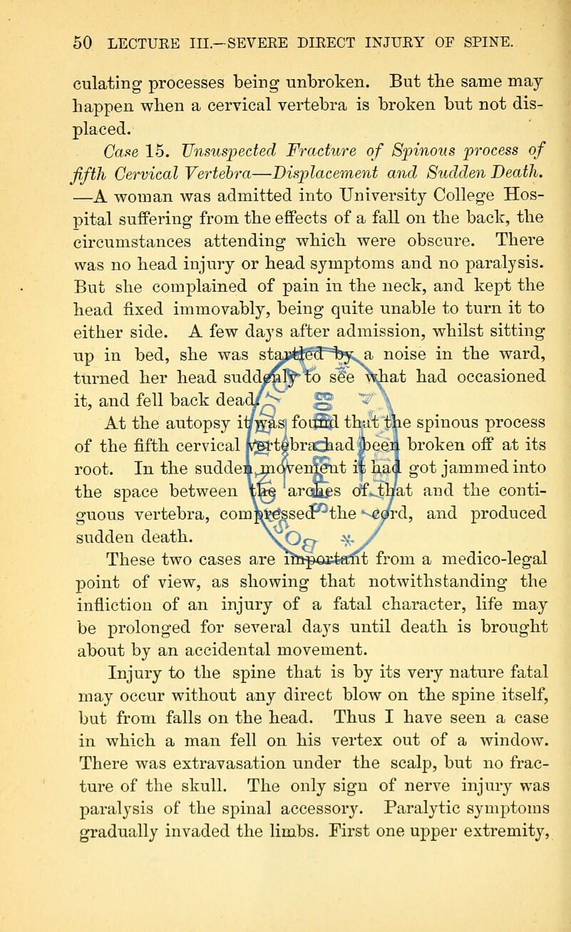 culating processes being unbroken. But the same may happen when a cervical vertebra is broken but not dis- placed. Case 15. Unsuspected Fracture of Spinous process of fifth Cervical Vertebra—Displacement and Sudden Death. —A woman was admitted into University College Hos- pital suffering from the effects of a fall on the back, the circumstances attending which were obscure. There was no head injury or head symptoms and no paralysis. But she complained of pain in the neck, and kept the head fixed immovably, being quite unable to turn it to either side. A few days after admission, whilst sitting up in bed, she was stajui^gS'^'l^;^ noise in the ward, turned her head sudd^^fe s^e \diat had occasioned it, and fell back dead/^^ ^ V \ At the autopsy i^JS^^ foifflpl thit^ m^ spinous process of the fifth cervical p^tebraciiad||)ee4 broken off at its root. In the suddeA^cwei^'tit if l^^al got jammed into the space between ife arcJa^s (k^aa^i and the conti- Qfuous vertebra, com\v^sedPthe ^ord, and produced sudden death. v-^p ^-y These two cases are mij^GJcfeecnt from a medico-legal point of view, as showing that notwithstanding the infliction of an injury of a fatal character, life may be prolonged for several days until death is brought about by an accidental movement. Injury to the spine that is by its very nature fatal may occur without any direct blow on the spine itself, but from falls on the head. Thus I have seen a case in which a man fell on his vertex out of a window. There was extravasation under the scalp, but no frac- ture of the skull. The only sign of nerve injury was paralysis of the spinal accessory. Paralytic symptoms gradually invaded the limbs. First one upper extremity,