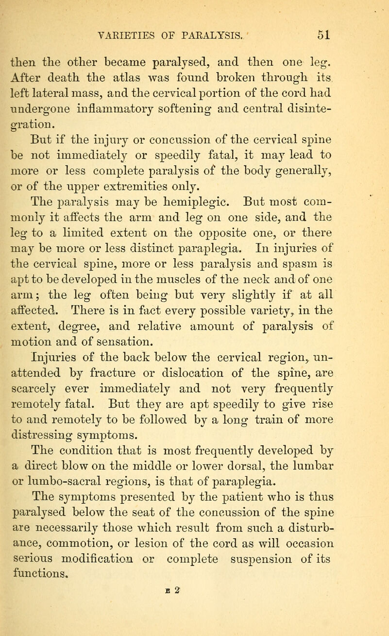 then the other became paralysed, and then one leg. After death the atlas was found broken through its left lateral mass, and the cervical portion of the cord had undergone inflammatory softening and central disinte- gration. But if the injury or concussion of the cervical spine be not immediately or speedily fatal, it maj^ lead to more or less complete paralysis of the body generally, or of the upper extremities only. The paralysis may be hemiplegic. But most com- monly it affects the arm and leg on one side, and the leg to a limited extent on the opposite one, or there may be more or less distinct paraplegia. In injuries of the cervical spine, more or less paralysis and spasm is apt to be developed in the muscles of the neck and of one arm; the leg often being but very slightly if at all affected. There is in fact every possible variety, in the extent, degree, and relative amount of paralysis of motion and of sensation. Injuries of the back belov^ the cervical region^ un- attended by fracture or dislocation of the spine, are scarcely ever immediately and not very frequently remotely fatal. But they are apt speedily to give rise to and remotelv to be followed by a long: train of more distressing symptoms. The condition that is most frequently developed by a direct blow on the middle or lower dorsal, the lumbar or lumbo-sacral regions, is that of paraplegia. The sj^mptoms presented by the patient who is thus paralysed below the seat of the concussion of the spine are necessarily those which result from such a disturb- ance, commotion, or lesion of the cord as will occasion serious m.odification or complete suspension of its functions. E 2