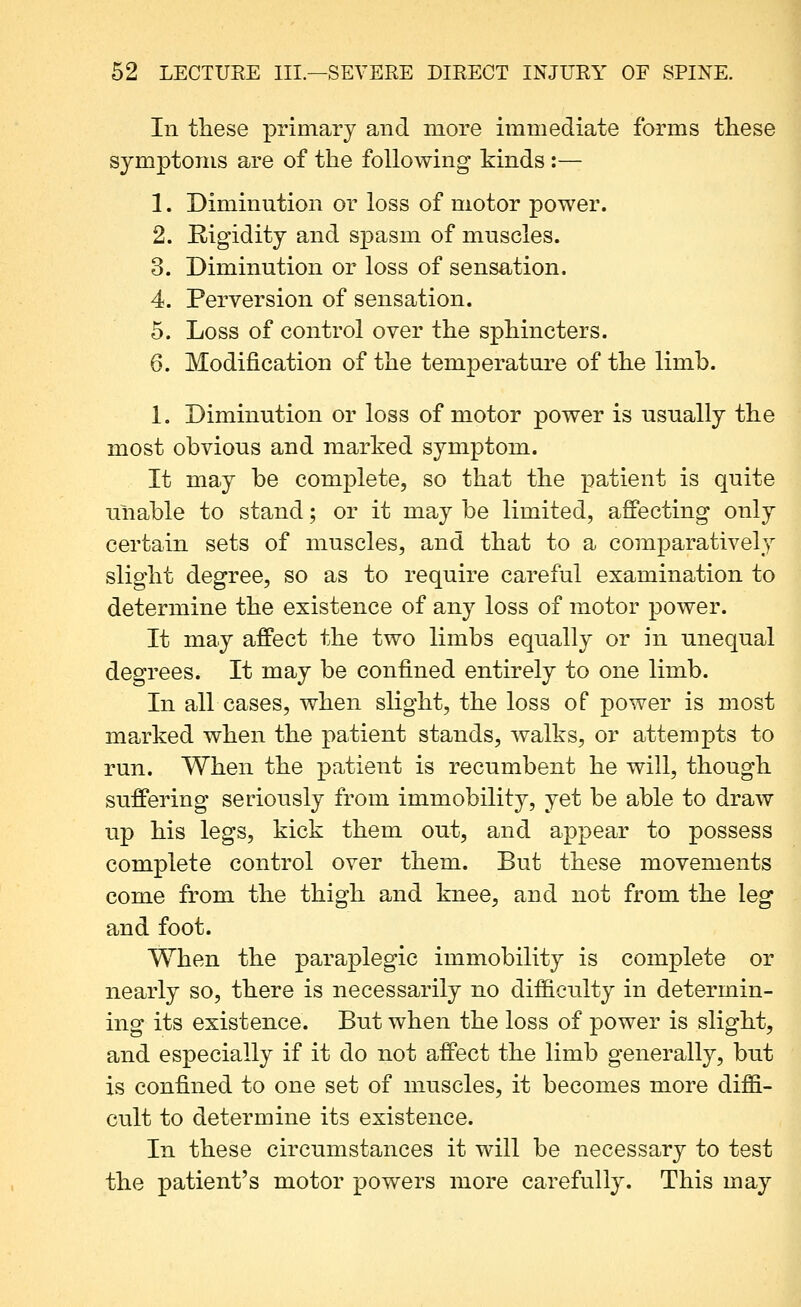 In these primary and more immediate forms these symptoms are of the following kinds :— 1. Diminution or loss of motor power. 2. Rigidity and spasm of muscles. 3. Diminution or loss of sensation. 4. Perversion of sensation. 5. Loss of control over the sphincters. 6. Modification of the temperature of the limb. 1. Diminution or loss of motor power is usually the most obvious and marked symptom. It may be complete, so that the patient is quite unable to stand; or it may be limited, affecting only certain sets of muscles, and that to a comparatively slight degree, so as to require careful examination to determine the existence of any loss of motor power. It may affect the two limbs equally or in unequal degrees. It may be confined entirely to one limb. In all cases, when slight, the loss of power is most marked when the patient stands, walks, or attempts to run. When the patient is recumbent he will, though suffering seriously from immobility, yet be able to draw up his legs, kick them out, and appear to possess complete control over them. But these movements come from the thigh and knee, and not from the leg and foot. When the paraplegic immobility is complete or nearly so, there is necessarily no difficulty in determin- ing its existence. But when the loss of power is slight, and especially if it do not affect the limb generally, but is confined to one set of muscles, it becomes more diffi- cult to determine its existence. In these circumstances it will be necessary to test the patient's motor powers more carefully. This may