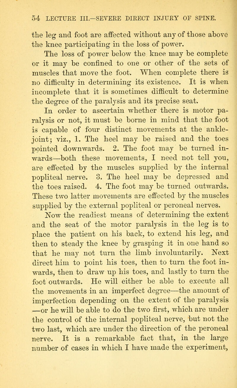 the leg and foot are affected without any of those above the knee participatmg in the loss of power. The loss of power below the knee may be complete or it may be confined to one or other of the sets of muscles that move the foot. When complete there is no difficulty in determining its existence. It is when incomplete that it is sometimes difficult to determine the degree of the paralysis and its precise seat. In order to ascertain whether there is motor pa- ralysis or not, it must be borne in mind that the foot is capable of four distinct movements at the ankle- joint; viz., 1. The heel may be raised and the toes pointed downwards. 2. The foot may be turned in- wards—both these movements, I need not tell you, are effected by the muscles supplied by the internal popliteal nerve. 3. The heel may be depressed and the toes raised. 4. The foot may be turned outwards. These two latter movements are effected by the muscles supplied by the external popliteal or peroneal nerves. Now the readiest means of determining the extent and the seat of the motor paralysis in the leg is to place the patient on his back, to extend his leg, and then to steady the knee by grasping it in one hand so that he may not turn the limb involuntarily. Next direct him to point his toes, then to turn the foot in- wards, then to draw up his toes, and lastly to turn the foot outwards. He will either be able to execute all the movements in an imperfect degree—the amount of imperfection depending on the extent of the paralysis —or he will be able to do the two first, which are under the control of the internal popliteal nerve, but not the two last, which are under the direction of the peroneal nerve. It is a remarkable fact that, in the large number of cases in which I have made the experiment.