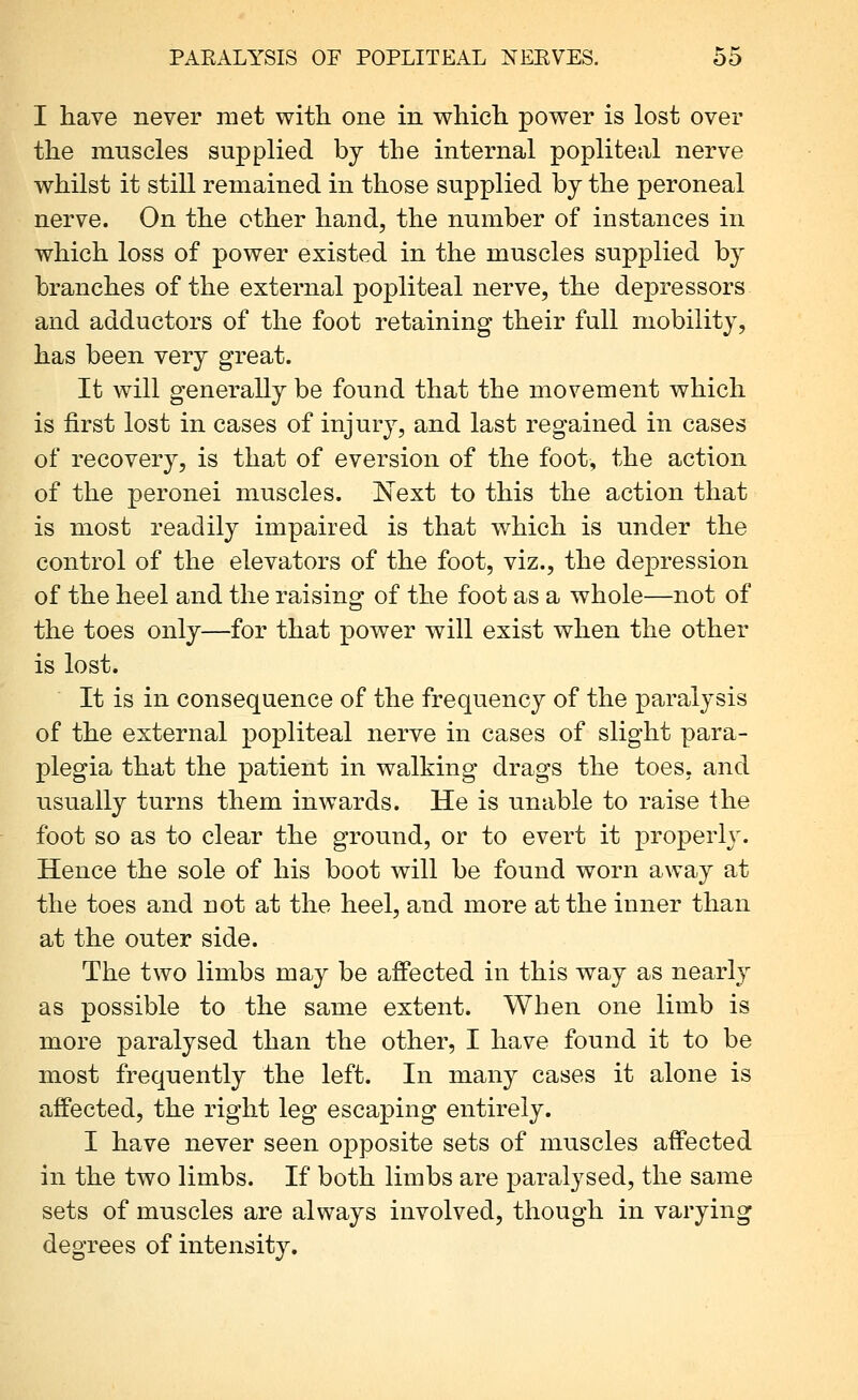 I have never met with one in which power is lost over the muscles supplied by the internal popliteal nerve whilst it still remained in those supplied by the peroneal nerve. On the other hand, the number of instances in which loss of power existed in the muscles supplied by branches of the external popliteal nerve, the depressors and adductors of the foot retaining their full mobility, has been very great. It will generally be found that the movement which is first lost in cases of injury, and last regained in cases of recovery, is that of eversion of the foot, the action of the peronei muscles. Next to this the action that is most readily impaired is that which is under the control of the elevators of the foot, viz., the depression of the heel and the raising of the foot as a whole—not of the toes only—for that power will exist when the other is lost. It is in consequence of the frequency of the paralysis of the external popliteal nerve in cases of slight para- plegia that the patient in walking drags the toes, and usually turns them inwards. He is unable to raise the foot so as to clear the ground, or to evert it properly. Hence the sole of his boot will be found worn away at the toes and not at the heel, and more at the inner than at the outer side. The two limbs may be affected in this way as nearly as possible to the same extent. When one limb is more paralysed than the other, I have found it to be most frequently the left. In many cases it alone is affected, the right leg escaping entirely. I have never seen opposite sets of muscles affected in the two limbs. If both limbs are paralysed, the same sets of muscles are always involved, though in varying degrees of intensity.