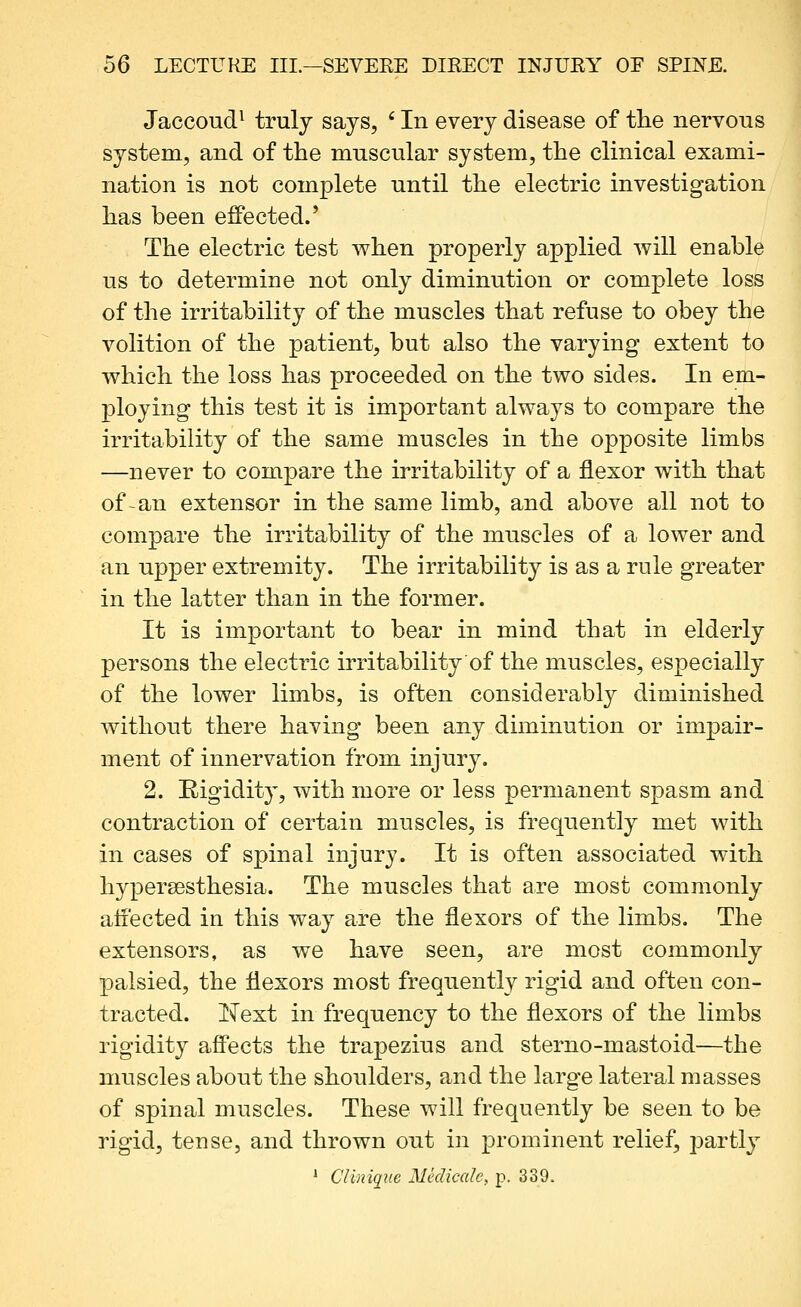 Jaccoud^ truly says, ' In every disease of the nervous system, and of the muscular system, the clinical exami- nation is not complete until the electric investigation has been effected.' The electric test when properly applied will enable us to determine not only diminution or complete loss of the irritability of the muscles that refuse to obey the volition of the patient, but also the varying extent to which the loss has proceeded on the two sides. In em- ploying this test it is important always to compare the irritability of the same muscles in the opposite limbs —never to compare the irritability of a flexor with that of an extensor in the same limb, and above all not to compare the irritability of the muscles of a lower and an upper extremity. The irritabilit}^ is as a rule greater in the latter than in the former. It is important to bear in mind that in elderly persons the electric irritability of the muscles, especially of the lower limbs, is often considerably diminished without there having been any diminution or impair- ment of innervation from injury. 2. Rigidity, with more or less permanent spasm and contraction of certain muscles, is frequently met with in cases of spinal injury. It is often associated with hypersesthesia. The muscles that are most commonly affected in this way are the flexors of the limbs. The extensors, as we have seen, are most commonly palsied, the flexors most frequently rigid and often con- tracted. Next in frequency to the flexors of the limbs rigidity affects the trapezius and sterno-mastoid—the muscles about the shoulders, and the large lateral masses of spinal muscles. These will frequently be seen to be rigid, tense, and thrown out in prominent relief, parti} * Clinique Mklicalc, p. 339.