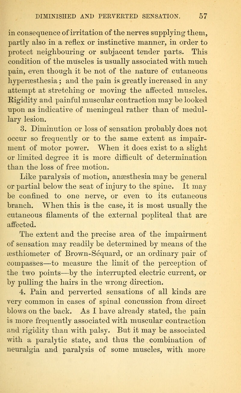 in consequence of irritation of the nerves supplying them, partly also in a reflex or instinctive manner, in order to protect neighbouring or subjacent tender parts. This condition of the muscles is usually associated with much pain, even though it be not of the nature of cutaneous hypersesthesia; and the pain is greatly increased in any attempt at stretching or moving the affected muscles. Rigidity and painful muscular contraction may be looked upon as indicative of meningeal rather than of medul- lary lesion. 3. Diminution or loss of sensation probably does not occur so frequently or to the same extent as impair- ment of motor power. When it does exist to a slight or limited degree it is more difficult of determination than the loss of free motion. Like paralysis of motion, anaesthesia may be general or partial below the seat of injury to the spine. It may be confined to one nerve, or even to its cutaneous branch. When this is the case, it is most usually the cutaneous filaments of the external popliteal that are affected. The extent and the precise area of the impairment of sensation may readily be determined by means of the sesthiometer of Brown-Sequard, or an ordinary pair of compasses—to measure the limit of the perception of the two points—by the interrupted electric current, or by pulling the hairs in the wrong direction. 4. Pain and perverted sensations of all kinds are very common in cases of spinal concussion from direct blows on the back. As I have already stated, the pain is more frequently associated with muscular contraction and rigidity than with palsy. But it may be associated with a paralytic state, and thus the combination of neuralgia and paralysis of some muscles, with more