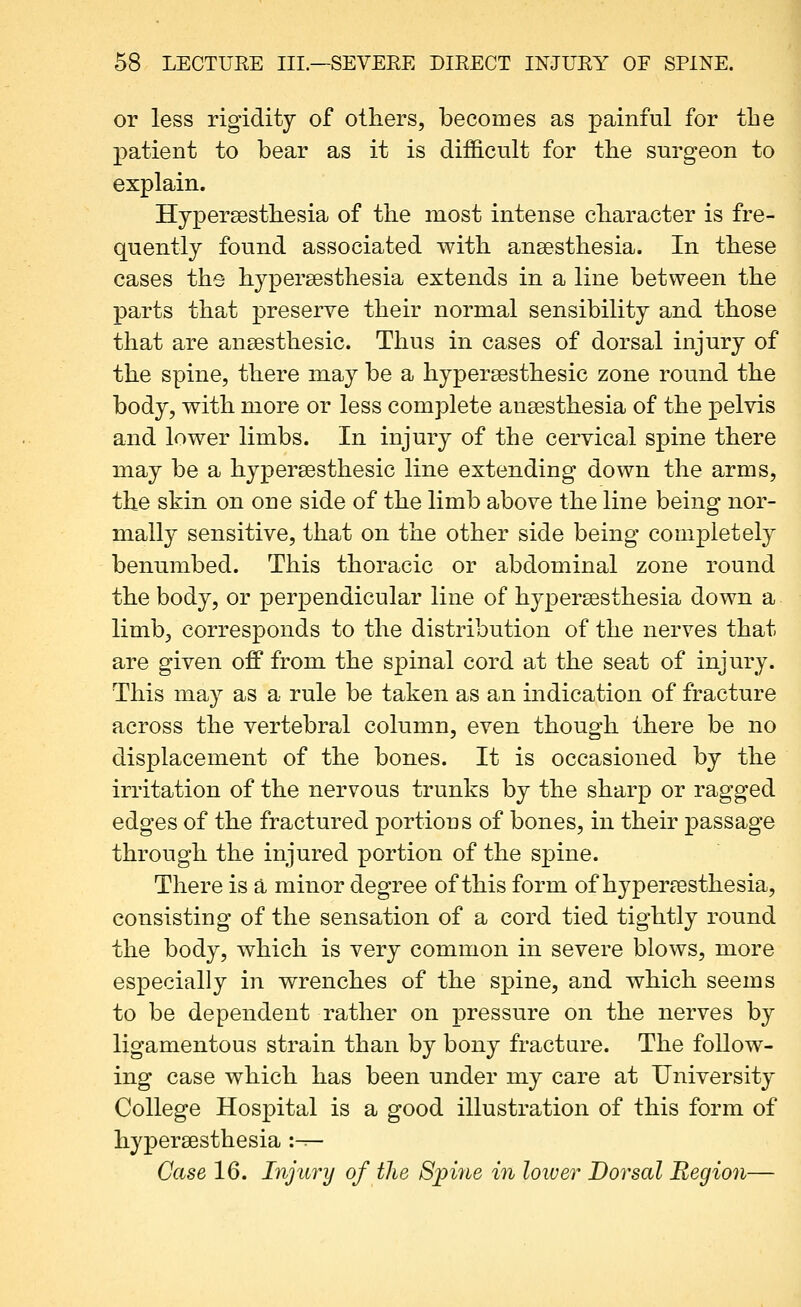 or less rigidity of others, becomes as painful for the patient to bear as it is difficult for the surgeon to explain. Hypersesthesia of the most intense character is fre- quently found associated with ansesthesia. In these cases the hypersesthesia extends in a line between the parts that preserve their normal sensibility and those that are ansesthesic. Thus in cases of dorsal injury of the spine, there may be a hypersesthesic zone round the body, with more or less complete ansesthesia of the pelvis and lower limbs. In injury of the cervical spine there may be a hypersesthesic line extending down the arms, the skin on one side of the limb above the line being nor- mally sensitive, that on the other side being com23letely benumbed. This thoracic or abdominal zone round the body, or perpendicular line of hypersesthesia down a limb, corresponds to the distribution of the nerves that are given off from the spinal cord at the seat of injury. This may as a rule be taken as an indication of fracture across the vertebral column, even though there be no disjDlacement of the bones. It is occasioned by the irritation of the nervous trunks by the sharp or ragged edges of the fractured ]3ortions of bones, in their passage through the injured portion of the spine. There is a minor degree of this form of hypersesthesia, consisting of the sensation of a cord tied tightly round the body, which is very common in severe blows, more especially in wrenches of the spine, and which seems to be dependent rather on pressure on the nerves by ligamentous strain than by bony fracture. The follow- ing case which has been under my care at University College Hospital is a good illustration of this form of hypersesthesia :^- Case 16. Injury of the Spi7ie in lower Dorsal Region—