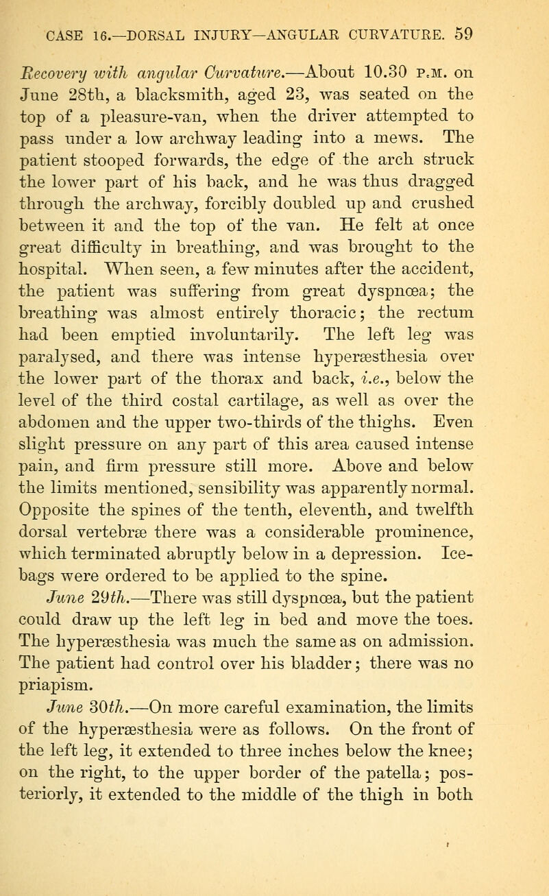 Recovery ivith angular Curvature.—About 10.30 PcM. on June 28tli, a blacksmith, aged 23, was seated on the top of a pleasure-van, when the driver attempted to pass under a low archway leading into a mews. The patient stooped forwards, the edge of the arch struck the lower part of his back, and he was thus dragged through the archway, forcibly doubled up and crashed between it and the top of the van. He felt at once great difficulty in breathing, and was brought to the hospital. When seen, a few minutes after the accident, the patient was suffering from great dyspnoea; the breathing was almost entirely thoracic; the rectum had been emptied involuntarily. The left leg was paralysed, and there was intense hypersesthesia over the lower part of the thorax and back, i.e., below the level of the third costal cartilage, as well as over the abdomen and the upper two-thirds of the thighs. Even slight pressure on any part of this area caused intense pain, and firm pressure still more. Above and below the limits mentioned, sensibility was apparently normal. Opposite the spines of the tenth, eleventh, and twelfth dorsal vertebrae there was a considerable prominence, which terminated abruptly below in a depression. Ice- bags were ordered to be applied to the spine. June 29th.—There was still dyspnoea, but the patient could draw up the left leg in bed and move the toes. The hypersesthesia was much the same as on admission. The patient had control over his bladder; there was no priapism. June SOth.—On more careful examination, the limits of the hypersesthesia were as follows. On the front of the left leg, it extended to three inches below the knee; on the right, to the upper border of the patella; pos- teriorly, it extended to the middle of the thigh in both