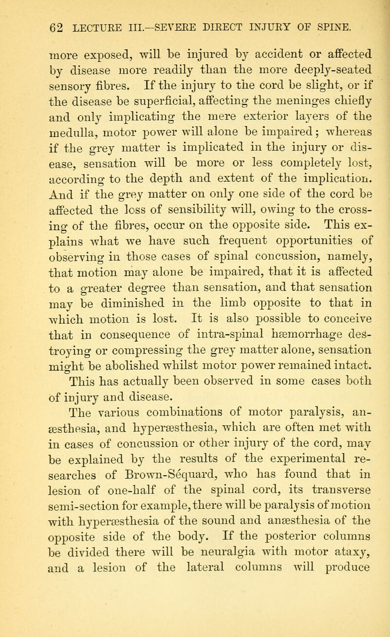 more exposed, will be injured by accident or affected by disease more readily than the more deeply-seated sensory fibres. If the injury to the cord be slight, or if the disease be superficial, affecting the meninges chiefly and only implicating the mere exterior layers of the medulla, motor power will alone be impaired; whereas if the grey matter is implicated in the injury or dis- ease, sensation will be more or less completely lost, according to the depth and extent of the implication. And if the grey matter on only one side of the cord be affected the loss of sensibility will, owing to the cross- ing of the fibres, occur on the opposite side. This ex- plains what we have such frequent opportunities of observing in those cases of spinal concussion, namely, that motion ma}^ alone be impaired, that it is affected to a greater degree than sensation, and that sensation may be diminished in the limb opposite to that in which motion is lost. It is also possible to conceive that in consequence of intra-spinal hssmorrhage des- troying or compressing the grey matter alone, sensation mio-ht be abolished whilst motor power remained intact. This has actually been observed in some cases both of injury and disease. The various combinations of motor paralysis, an- gesthesia, and hypersesthesia, which are often met with in cases of concussion or other injury of the cord, may be explained by the results of the experimental re- searches of Brown-Sequard, who has found that in lesion of one-half of the spinal cord, its transverse semi-section for example, there will be paralysis of motion with hypersesthesia of the sound and ansesthesia of the opposite side of the body. If the posterior columns be divided there will be neuralgia with motor ataxy, and a lesion of the lateral columns will produce