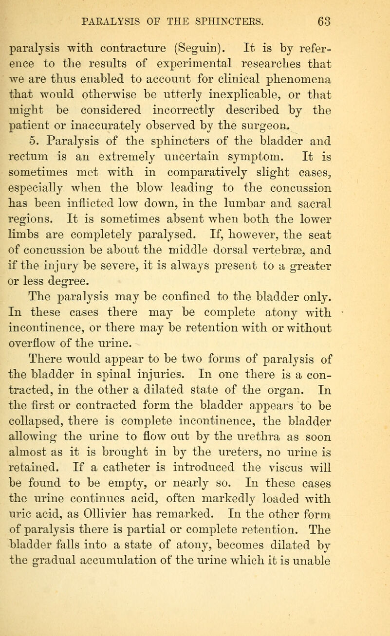paralysis with contracture (Seguin). It is by refer- ence to the results of experimental researches that we are thus enabled to account for clinical phenomena that would otherwise be utterly inexplicable, or that might be considered incorrectly described by the patient or inaccurately observed by the surgeon^ 5. Paralysis of the sphincters of the bladder and rectum is an extremely uncertain symptom. It is sometimes met with in comparatively slight cases, especially when the blow leading to the concussion has been inflicted low down, in the lumbar and sacral regions. It is sometimes absent when both the lower limbs are completely paralysed. If, however, the seat of concussion be about the middle dorsal vertebrae, and if the injury be severe, it is always present to a greater or less degree. The paralysis may be confined to the bladder only. In these cases there may be complete atony with incontinence, or there may be retention with or without overflow of the urine. There would appear to be two forms of paralysis of the bladder in spinal injuries. In one there is a con- tracted, in the other a dilated state of the organ. In the first or contracted form the bladder appears to be collapsed, there is complete incontinence, the bladder allowing the urine to flow out by the urethra as soon almost as it is brought in by the ureters, no urine is retained. If a catheter is introduced the viscus will be found to be empty, or nearly so. In these cases the urine continues acid, often markedly loaded with uric acid, as Ollivier has remarked. In the other form of paralysis there is partial or complete retention. The bladder falls into a state of atony, becomes dilated by the gradual accumulation of the urine which it is unable