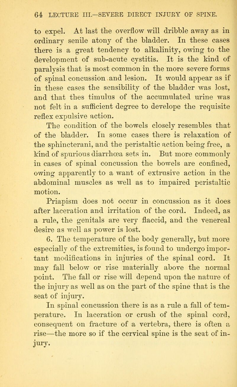 to expel. At last the overflow will dribble away as in ordinary senile atony of the bladder. In these cases there is a great tendency to alkalinity, owing to the development of sub-acnte cystitis. It is the kind of paralysis that is most common in the more severe forms of spinal concussion and lesion. It would appear as if in these cases the sensibility of the bladder Avas lost, and that thes timulus of the accumulated urine was not felt in a sufficient degree to develope the requisite reflex expulsive action. The condition of the bowels closely resembles that of the bladder. In some cases there is relaxation of the sphincterani, and the peristaltic action being free, a kind of spiu'ious diarrhoea sets in. But more commonly in cases of spinal concussion the bowels are confined, owing apparently to a want of extrusive action in the abdominal muscles as well as to impaired peristaltic motion. Priapism does not occur in concussion as it does after laceration and irritation of the cord. Indeed, as a rule, the genitals are very flaccid, and the venereal desire as well as power is lost. 6. The temperature of the body generally, but more especially of the extremities, is found to undergo impor- tant modifications in injuries of the spinal cord. It may fall below or rise materially above the normal point. The fall or rise will depend upon the nature of the injury as well as on the part of the spine that is the seat of injury. In spinal concussion there is as a rule a fall of tem- perature. In laceration or crush of the spinal cord, consequent on fracture of a vertebra, there is often a rise—the more so if the cervical spine is the seat of in- jury.