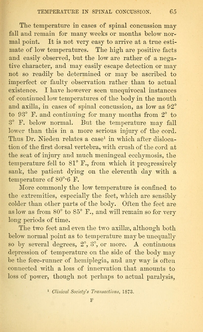 The temperature in cases of spinal concussion may fall and remain for many weeks or months below nor- mal point. It is not very easy to arrive at a true esti- mate of low temperatures. The hig-h are positive facts and easily observed, but the low are rather of a nega- tive character, and may easily escape detection or may not so readily be determined or may be ascribed to imperfect or faulty observation rather than to actual existence. I have however seen unequivocal instances of continued low temperatures of the body in the mouth and axilla, in cases of spinal concussion, as low as 92° to 93° F. and continuing for many months from 2° to 3° F. below normal. But the temperature may fall lower than this in a more serious injury of the cord. Thus Dr. Nieden relates a case^ in which after disloca- tion of the first dorsal vertebra, with crush of the cord at the seat of injury and much, meningeal ecchymosis, the temperature fell to 81° F., from which it progressively sank, the patient dying on the eleventh day with a temperature of 80°*6 F. More commonly the low temperature is confined to the extremities, especially the feet, which are sensibly colder than other parts of the body. Often the feet are as low as from 80° to 85° F., and will remain so for very long periods of time. The two feet and even the two axillEe, although both beloAv normal point as to temperature may be unequally so by several degrees, 2°, 3°, or more. A continuous depression of temperature on the side of the body may be the fore-runner of hemiplegia, and any way is often connected with a loss of innervation that amounts to loss of power, though not perhaps to actual paralysis, ^ Clinical Societifs Transactions, 1873. I'