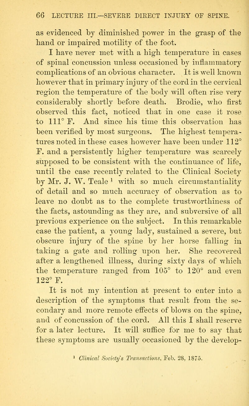 as evidenced by diminislied power in the grasp of tlie hand or impaired motility of the foot. I have never met with a high temperature in cases of spinal concussion unless occasioned by inflammatory complications of an obvious character. It is well known however that in primary injur}^ of the cord in the cervical region the temperature of the body will often rise very considerably shortly before death, Brodie, who first observed this fact, noticed that in one case it rose to 111° F. And since his time this observation has been verified by most surgeons. The highest tempera- tures noted in these cases however have been under 112° F. and a persistently higher temperature was scarcely supposed to be consistent with the continuance of life, until the case recently related to the Clinical Society by Mr. J. W. Teale ^ with so much circumstantiality of detail and so much accuracy of observation as to leave no doubt as to the complete trustworthiness of the facts, astounding as they are, and subversive of all previous experience on the subject. In this remarkable case the j)atient, a j'oung lady, sustained a severe, but obscure injury of the spine by her horse falling in taking a gate and rolling upon her. She recovered after a lengthened illness, during sixty days of which the temperature ranged from 105° to 120° and even 122° r. It is not my intention at present to enter into a description of the symptoms that result from the se- condary and more remote effects of blows on the spine, and of concussion of the cord. All this I shall reserve for a later lecture. It will suffice for me to say that these symj)toms are usually occasioned by the develop- * Clinical Society's Transactions, Feb. 28, 1875.