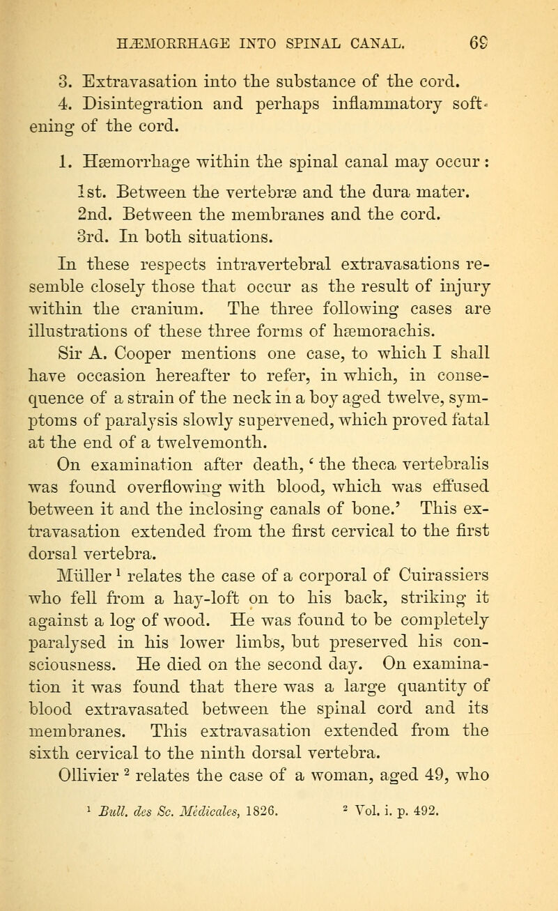 8. Extravasation into tlie substance of tlie cord. 4. Disintegration and perhaps inflammatory soft- ening of the cord. 1. Hsemorrhage within the spinal canal may occur : 1st. Between the vertebrae and the dura mater. 2nd. Between the membranes and the cord. 3rd. In both situations. In these respects intravertebral extravasations re- semble closely those that occur as the result of injury within the cranium. The three following cases are illustrations of these three forms of hsemorachis. Sir A. Cooper mentions one case, to which I shall have occasion hereafter to refer, in which, in conse- quence of a strain of the neck in a boy aged twelve, sym- ptoms of paralysis slowly supervened, which proved fatal at the end of a twelvemonth. On examination after death,' the theca vertebralis was found overflowing with blood, which was effused between it and the inclosing canals of bone.' This ex- travasation extended from the first cervical to the first dorsal vertebra. Miiller ^ relates the case of a corporal of Cuirassiers who fell from a hay-loft on to his back, striking it against a log of wood. He was found to be completely paralysed in his lower limbs, but preserved his con- sciousness. He died on the second day. On examina- tion it was found that there was a large quantity of blood extravasated between the s^Dinal cord and its membranes. This extravasation extended from the sixth cervical to the ninth dorsal vertebra. Ollivier ^ relates the case of a woman, aged 49, who 1 Bull, des Sc. Medicalcs, 1826. ^ Yq\. i. p. 492.