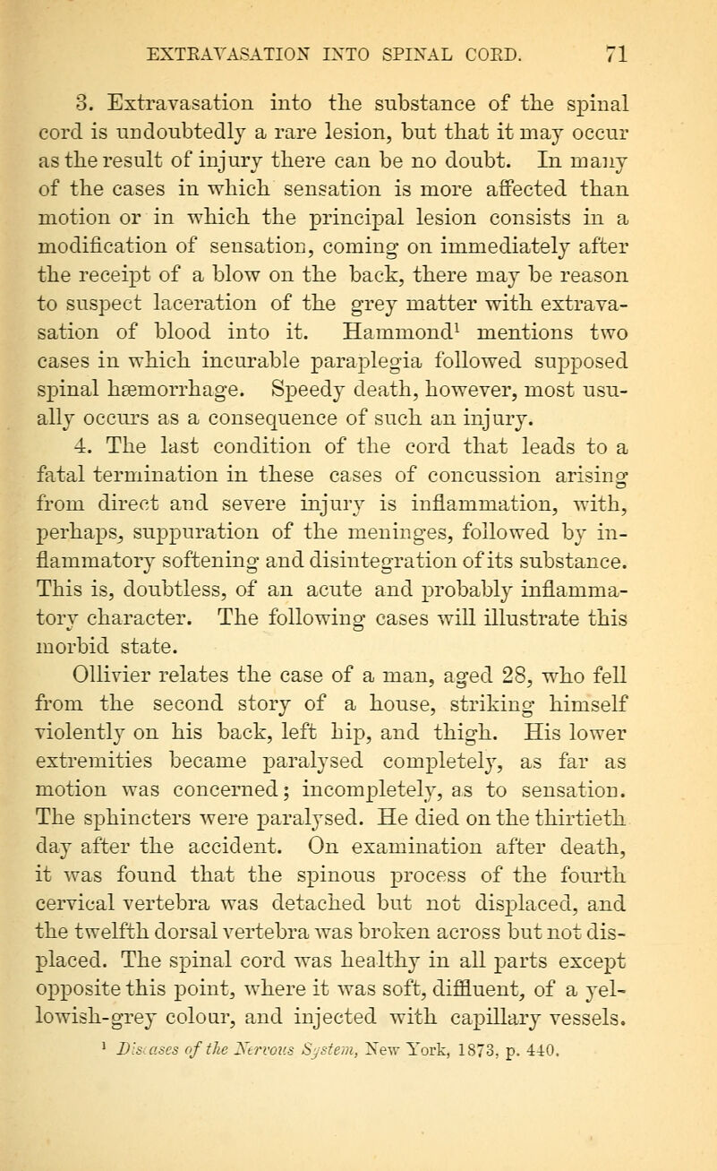 3. Extravasation into the substance of the spinal cord is nndonbtedlj a rare lesion, but that it may occur as the result of injury there can be no doubt. In many of the cases in which sensation is more affected than motion or in which the principal lesion consists in a modification of sensation, coming on immediately after the receipt of a blow on the back, there may be reason to suspect laceration of the grey matter with extrava- sation of blood into it. Hammond- mentions two cases in which incurable paraplegia followed supposed spinal hsemorrhage. Speedy death, however, most usu- ally occurs as a consequence of such an injury. 4. The last condition of the cord that leads to a fatal termination in these cases of concussion arising: from direct and severe injury is inflammation, with, perhaps, suppuration of the meninges, followed by in- flammatory softening and disintegration of its substance. This is, doubtless, of an acute and probably inflamma- tory character. The following cases will illustrate this morbid state. OUivier relates the case of a man, aged 28, who fell from the second story of a house, striking himself violently on his back, left hip, and thigh. His lower extremities became paralysed completely, as far as motion was concerned; incompletely, as to sensation. The sphincters were paralysed. He died on the thirtieth day after the accident. On examination after death, it was found that the spinous process of the fourth cervical vertebra was detached but not displaced, and the twelfth dorsal vertebra was broken across but not dis- placed. The spinal cord was healthy in all parts except opposite this point, where it was soft, diffluent, of a yel- lowish-grey colour, and injected with capillary vessels. ' Disuises of the Xervoi'.s System, Xew York, 1873, p. 440.