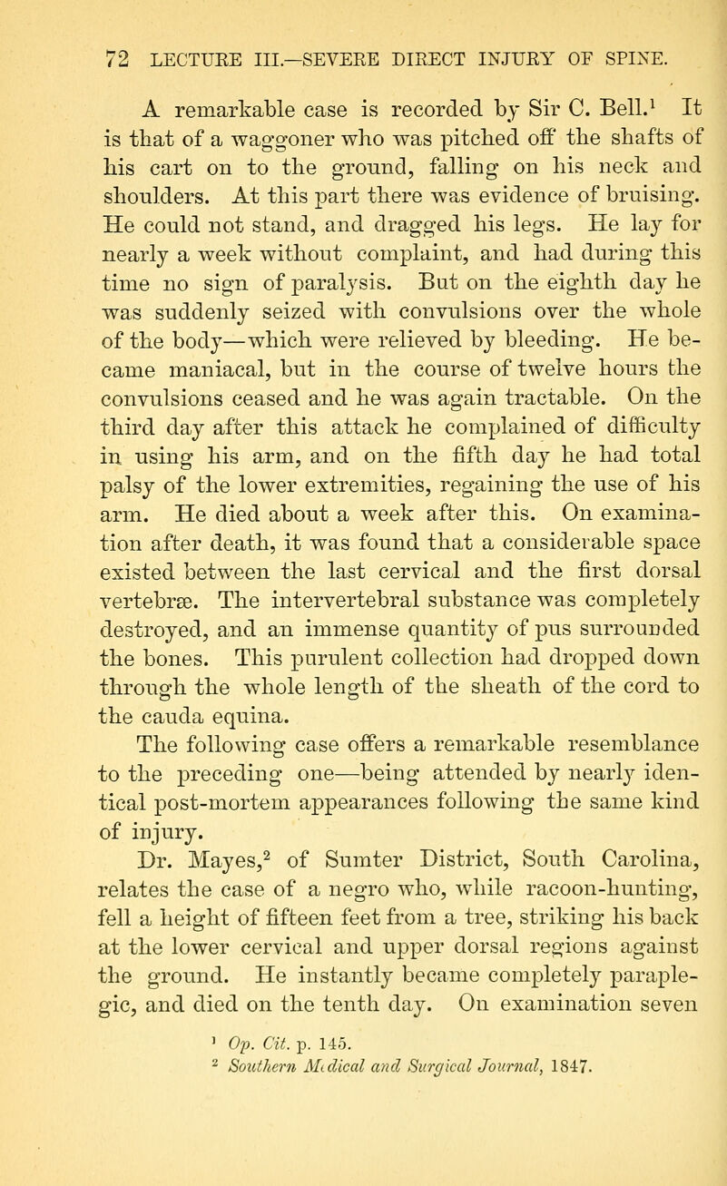 A remarkable case is recorded by Sir C. Bell.^ It is that of a waggoner who was pitched off the shafts of his cart on to the gronnd, falling on his neck and shoulders. At this part there was evidence of bruising. He could not stand, and dragged his legs. He la}^ for nearly a week without complaint, and had during this time no sign of paralysis. But on the eighth day he was suddenly seized with convulsions over the whole of the body—which were relieved by bleeding. He be- came maniacal, but in the course of twelve hours the convulsions ceased and he was again tractable. On the third day after this attack he complained of difficulty in using his arm, and on the fifth day he had total palsy of the lower extremities, regaining the use of his arm. He died about a week after this. On examina- tion after death, it was found that a considerable space existed between the last cervical and the first dorsal vertebrse. The intervertebral substance was completely destroyed, and an immense quantity of pus surrounded the bones. This purulent collection had dropped down through the whole length of the sheath of the cord to the Cauda equina. The following case offers a remarkable resemblance to the preceding one—being attended by nearly iden- tical post-mortem appearances following the same kind of injury. Dr. Mayes,^ of Sumter District, South Carolina, relates the case of a negro who, while racoon-hunting, fell a height of fifteen feet from a tree, striking his back at the lower cervical and upper dorsal regions against the ground. He instantly became completely paraple- gic, and died on the tenth day. On examination seven ' Op. at. p. 145. 2 Southern Medical and Surgical Journcd, 1847.