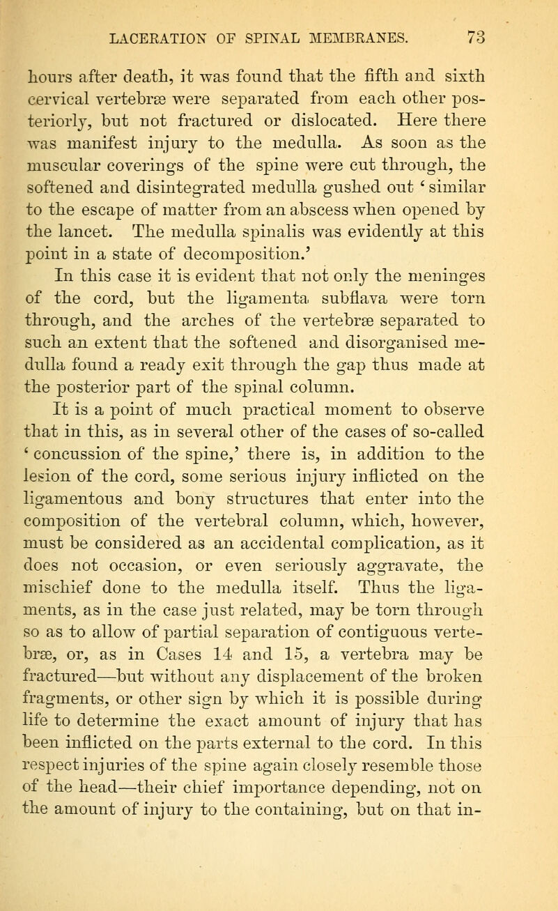 hours after death, it was found that the fifth and sixth cervical vertebras were separated from each other pos- teriorly, bnt not fractured or dislocated. Here there was manifest injiirv to the medulla. As soon as the muscular coverings of the spine were cut through, the softened and disintegrated medulla gushed out ' similar to the escape of matter from an abscess when opened by the lancet. The medulla spinalis was evidently at this point in a state of decomposition.' In this case it is evident that not only the meninges of the cord, but the ligamenta subflava were torn through, and the arches of the vertebrae separated to such an extent that the softened and disorganised me- dulla found a ready exit through the gap thus made at the posterior part of the spinal column. It is a point of much practical moment to observe that in this, as in several other of the cases of so-called ' concussion of the spine,' there is, in addition to the lesion of the cord, some serious injury inflicted on the ligamentous and bony structures that enter into the composition of the vertebral column, which, however, must be considered as an accidental complication, as it does not occasion, or even seriously aggravate, the mischief done to the medulla itself. Thus the liga- ments, as in the case just related, may be torn through so as to allow of partial separation of contiguous verte- brse, or, as in Cases 14 and 15, a vertebra may be fractured—but without any displacement of the broken fragments, or other sign by which it is possible during life to determine the exact amount of injury that has been inflicted on the parts external to the cord. In this respect injuries of the spine again closely resemble those of the head—their chief importance depending, not on the amount of injury to the containing, but on that in-