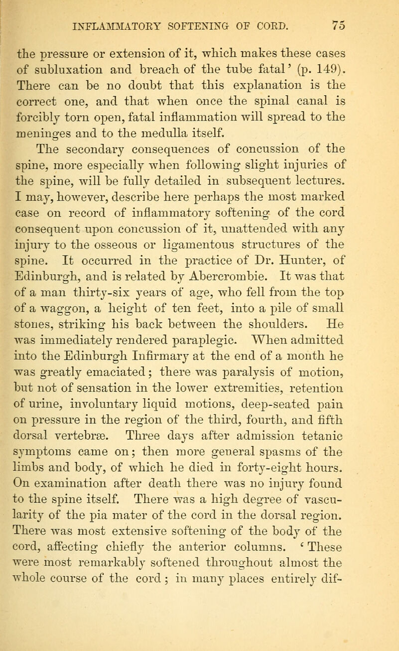 the pressure or extension of it, which, makes these cases of subluxation and breach of the tube fatal' (p. 149). There can be no doubt that this explanation is the correct one, and that when once the spinal canal is forcibly torn open, fatal inflammation will spread to the meninges and to the medulla itself. The secondary consequences of concussion of the spine, more especially when following slight injuries of the spine, will be fully detailed in subsequent lectures. I may, however, describe here perhaps the most marked case on record of inflammatory softening of the cord consequent upon concussion of it, unattended with any injury to the osseous or ligamentous structures of the spine. It occurred in the practice of Dr. Hunter, of Edinburgh, and is related by Abercrombie. It was that of a man thirty-six ^^ears of age, who fell from the top of a waggon, a height of ten feet, into a pile of small stones, striking his back between the shoulders. He was immediately rendered paraplegic. When admitted into the Edinburgh Infirmary at the end of a month he was greatly emaciated; there was paralysis of motion, but not of sensation in the lower extremities, retention of urine, involuntary liquid motions, deep-seated pain on pressure in the region of the third, fourth, and fifth dorsal vertebree. Three days after admission tetanic symptoms came on; then more general spasms of the limbs and body, of which he died in forty-eight hours. On examination after death there was no injury found to the spine itself. There was a high degree of vascu- larity of the pia mater of the cord in the dorsal region. There was most extensive softening of the body of the cord, afPecting chiefly the anterior columns. ' These were most remarkably softened throughout almost the whole course of the cord; in many places entirely dif-