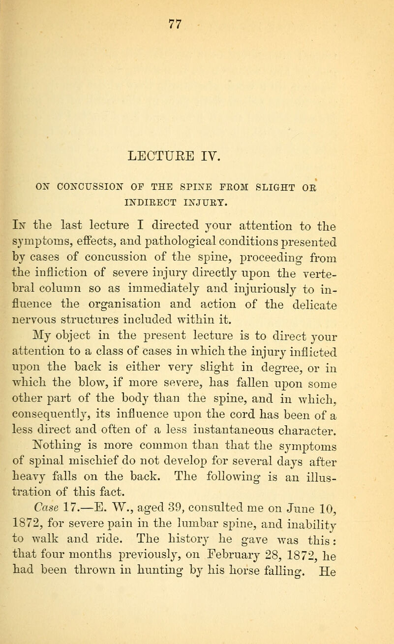 LECTUEE IV. ON CONCUSSION OF THE SPINE FEOM SLIGHT OR INDIRECT INJURY. In tlie last lecture I directed jour attention to the symptoms, effects, and pathological conditions presented by cases of concussion of the spine, proceeding from the infliction of severe injury directly upon the verte- bral column so as immediately and injuriously to in- fluence the organisation and action of the delicate nervous structures included within it. My object in the present lecture is to direct your attention to a class of cases in which the injury inflicted upon the back is either very slight in degree, or in which the blow, if more severe, has fallen upon some other part of the body than the spine, and in which, eonsequentlyj its influence upon the cord has been of a less direct and often of a less instantaneous character. ISTothing is more common than that the symptoms of spinal mischief do not develop for several days after heavy falls on the back. The following is an illus- tration of this fact. Case 17.—E. W., aged 39, consulted me on June 10, 1872, for severe pain in the lumbar spine, and inability to walk and ride. The history he gave was this: that four months previously, on February 28, 1872, he had been thrown in hunting by his horse falling. He