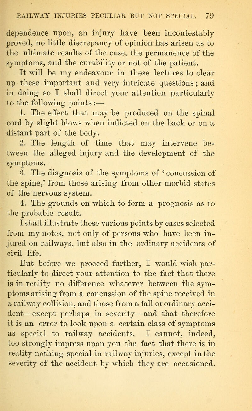 dependence upon, an injury liave been incontestably proved, no little discrepancy of opinion has arisen as to tlie ultimate results of the case, the permanence of the symptoms, and the curability or not of the patient. It will be my endeavour in these lectures to clear up these important and very intricate questions; and in doing so I shall direct your attention particularly to the following points :— 1. The effect that may be produced on the spinal cord by slight blows when inflicted on the back or on a distant part of the body. 2. The length of time that may intervene be- tween the alleged injury and the development of the symptoms. o. The diagnosis of the symptoms of ^ concussion of the spine,' from those arising from other morbid states of the nervous system. 4. The grounds on which to form a prognosis as to the probable result. I shall illustrate these various points by cases selected from my notes, not only of persons who have been in- jured on railways, but also in the ordinary accidents of civil life. But before we proceed further, I would wish par- ticularl}^ to direct your attention to the fact that there is in reality no difference whatever between the sym- ptoms arising from a concussion of the spine received in a railway collision, and those from a fall or ordinary acci- dent—except perhaps in severity—and that therefore it is an error to look upon a certain class of symptoms as special to railway accidents. I cannot, indeed, too strongly impress upon you the fact that there is in reality nothing special in railway injuries, except in the severity of the accident by which they are occasioned.