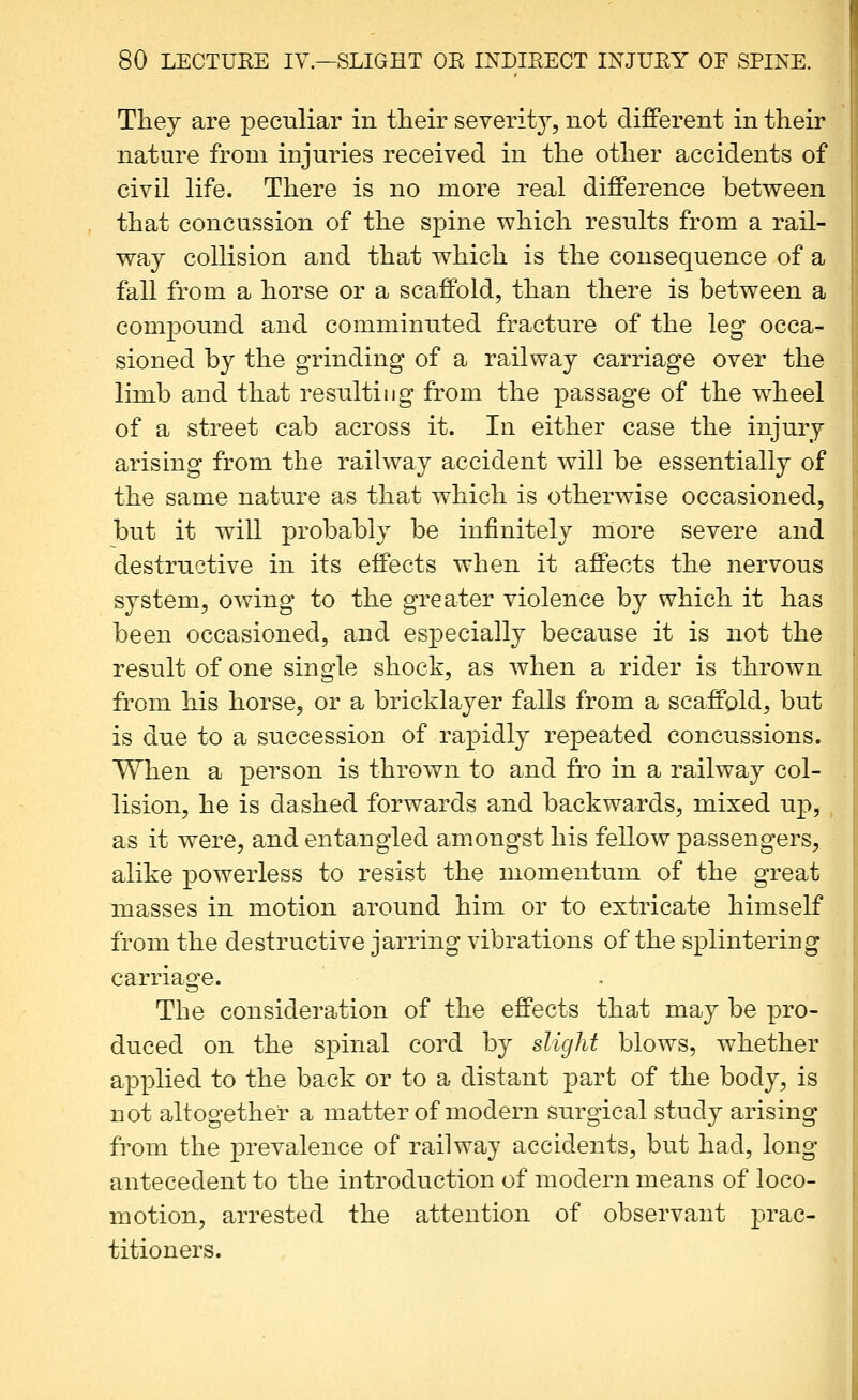 Thej are peculiar in their severit}^, not different in their nature from injuries received in the other accidents of civil life. There is no more real difference betv^een that concussion of the spine which results from a rail- way collision and that which is the consequence of a fall from a horse or a scaffold, than there is between a compound and comminuted fracture of the leg occa- sioned by the grinding of a railway carriage over the limb and that resulting from the passage of the w^heel of a street cab across it. In either case the injury arising from the railway accident will be essentially of the same nature as that which is otherwise occasioned, but it will probably be infinitely more severe and destructive in its effects when it affects the nervous system, owing to the greater violence by which it has been occasioned, and especially because it is not the result of one single shock, as when a rider is thrown from his horse, or a bricklayer falls from a scaffold, but is due to a succession of rapidly repeated concussions. When a person is thrown to and fro in a railway col- lision, he is dashed forwards and backwards, mixed up, as it were, and entangled amongst his fellow passengers, alike powerless to resist the momentum of the great masses in motion around him or to extricate himself from the destructive jarring vibrations of the splintering carriage. The consideration of the effects that may be pro- duced on the spinal cord by slight blows, whether applied to the back or to a distant part of the body, is not altogether a matter of modern surgical study arising from the prevalence of railway accidents, but had, long- antecedent to the introduction of modern means of loco- motion, arrested the attention of observant prac- titioners.
