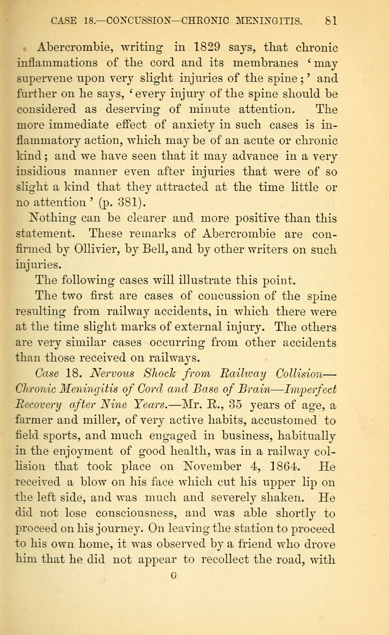 i Abercrombie, writing in 1829 sajs, tliat chronic inflammations of the cord and its membranes ' may supervene npon very slight injuries of the spine;' and further on he says, 'every inj\ny of the spine shonld be considered as deserving of minute attention. The more immediate effect of anxiety in such cases is in- flammatory action, which may be of an acute or chronic kind; and we have seen that it may advance in a very insidious manner even after injuries that were of so shght a kind that they attracted at the time httle or no attention ' (p. 381). Nothing can be clearer and more positive than this statement. These remarks of Abercrombie are con- firmed by Ollivier, by Bell, and by other writers on such injuries. The following cases will illustrate this point. The two first are cases of concussion of the s]3ine resulting from railway accidents, in which there were at the time slight marks of external injury. The others are very similar cases occurring from other accidents than those received on railways. Case 18. Nervous 8hoch from Railway Collision— Chronic Meningitis of Cord and Base of Brain—Lnperfect Recovery cfter Nine Years.—Mr. R., 35 years of age, a farmer and miller, of very active habits, accustomed to field sports, and much engaged in business, habitually in the enjoyment of good health, was in a railway col- lision that took place on ISTovember 4, 1864. He received a blow on his face which cut his upper lip on the left side, and was much and severely shaken. He did not lose consciousness, and was able shortly to proceed on his journey. On leaving the station to proceed to his own home, it was observed by a friend who drove him that he did not appear to recollect the road, with G