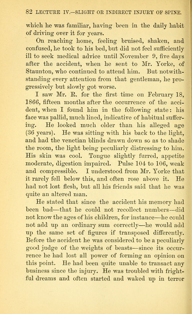 which he was familiar, having been in the daily habit of driving over it for years. On reaching home, feeling bruised, shaken, and confused, he took to his bed, but did not feel sufficiently ill to seek medical advice until November 9, five days after the accident, when he sent to Mr. Yorke, of Staunton, who continued to attend him. But notwith- standing every attention from that gentleman, he pro- gressively but slowly got worse. I saw Mr. R. for the first time on February 18, 1866, fifteen months after the occurrence of the acci- dent, when I found him in the following state: his face was pallid, much lined, indicative of habitual suffer- ing. He looked much older than his alleged age (36 years). He was sitting with his back to the light, and had the Venetian blinds drawn down so as to shade the room, the light being peculiarly distressing to him. His skin was cool. Tongue slightly furred, appetite moderate, digestion impaired. Pulse 104 to 106, weak and compressible. I understood from Mr. Yorke that it rarely fell below this, and often rose above it. He had not lost flesh, but all his friends said that he was quite an altered man. He stated that since the accident his memory had been bad—that he could not recollect numbers—did not know the ages of his children, for instance—he could not add up an ordinary sum correctly—he would add up the same set of figures if transposed diflPerently. Before the accident he was considered to be a peculiarly good judge of the weights of beasts—since its occur- rence he had lost all power of forming an opinion on this point. He had been quite unable to transact any business since the injury. He was troubled with fright- ful dreams and often started and waked up in terror