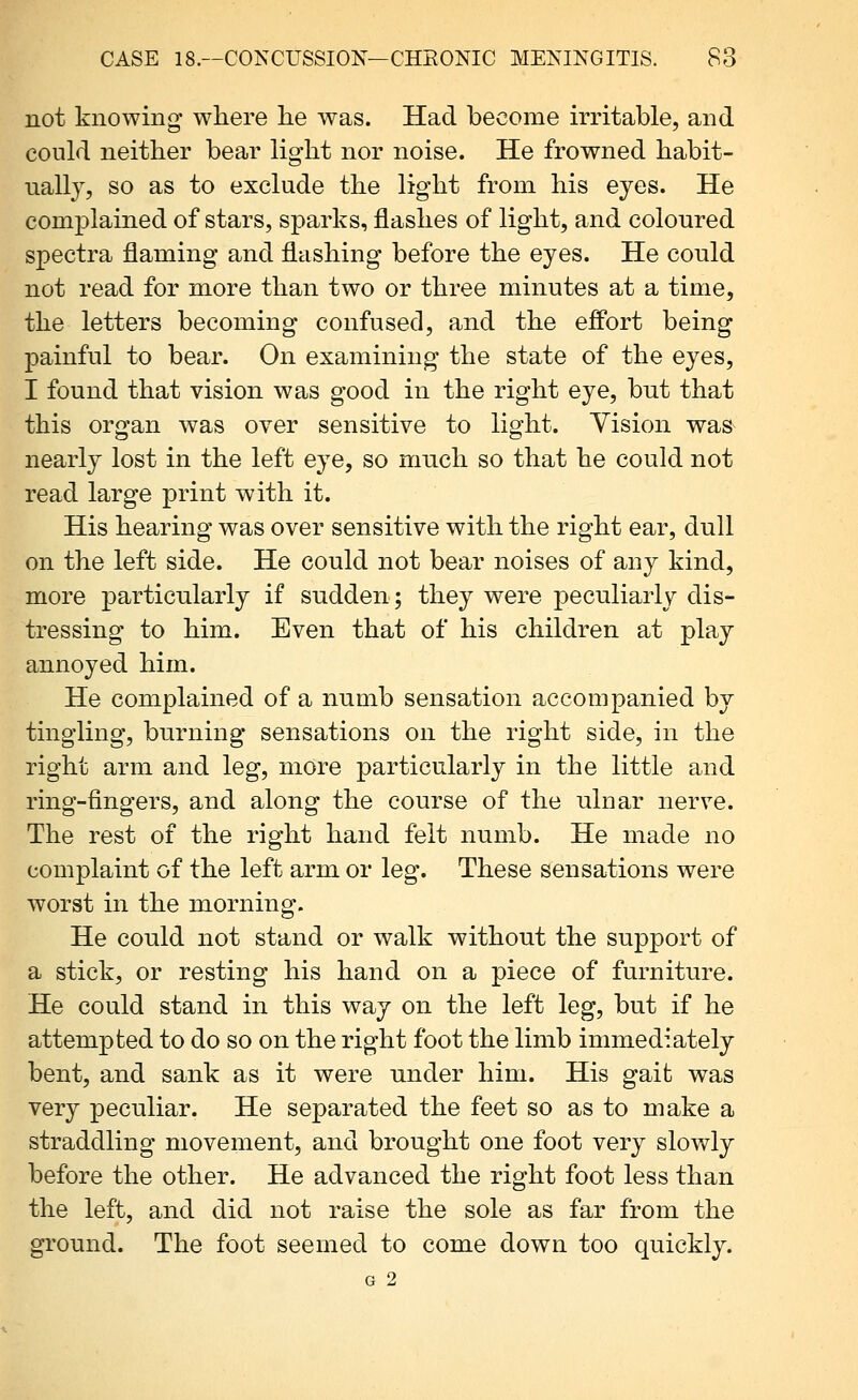 not knowing where lie was. Had become irritable, and could neither bear light nor noise. He frowned habit- nallj, so as to exclude the light from his eyes. He complained of stars, sparks, flashes of light, and coloured spectra flaming and flashing before the eyes. He could not read for more than two or three minutes at a time, the letters becoming confused, and the efPort being painful to bear. On examining the state of the eyes, I found that vision was good in the right eye, but that this organ was over sensitive to light. Vision was nearly lost in the left eye, so mnch so that he could not read large print with it. His hearing was over sensitive with the right ear, dull on the left side. He could not bear noises of any kind, more particularly if sudden; they were peculiarly dis- tressing to him. Even that of his children at play annoyed him. He complained of a numb sensation accompanied by tingling, burning sensations on the right side, in the right arm and leg, more particularly in the little and ring-fingers, and along the course of the ulnar nerve. The rest of the right hand felt numb. He made no complaint of the left arm or leg. These sensations were worst in the morning. He could not stand or walk without the support of a stick, or resting his hand on a piece of furniture. He could stand in this way on the left leg, but if he attempted to do so on the right foot the limb immediately bent, and sank as it were under him. His gaifc was very peculiar. He separated the feet so as to make a straddling movement, and brought one foot very slowly before the other. He advanced the right foot less than the left, and did not raise the sole as far from the ground. The foot seemed to come down too quickly. G 2