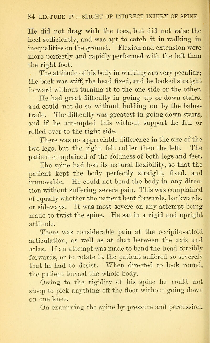 He did not drag with, the toes, but did not raise the heel sufficiently, and was apt to catch it in walking in inequalities on the ground. Flexion and extension were more perfectly and rapidly performed with the left than the right foot. The attitude of his body in walking was very peculiar; the back was stiff, the head fixed, and he looked straight forward without turning it to the one side or the other. He had great difficulty in going up or down stairs, and could not do so without holding on by the balus- trade. The difficulty was greatest in going down stairs, and if he attempted this without support he fell or rolled over to the right side. There was no appreciable difference in the size of the two leofs, but the ri^ht felt colder then the left. The patient complained of the coldness of both legs and feet. The spine had lost its natural flexibility, so that the patient kept the body perfectly straight, fixed, and immovable. He could not bend the body in any direc- tion without suffering severe pain. This was complained of equally whether tbe patient bent forwards, backwards, or sidewaj^s. It was most severe on any attempt being made to twist the spine. He sat in a rigid and upright attitude. There was considerable pain at the occipito-atloid articulation, as well as at that between the axis and atlas. If an attempt was made to bend the head forcibly forwards, or to rotate it, the patient suffered so severely that he had to desist. When directed to look round, the patient turned the whole body. Owing to the rigidity of his spine he could not stoop to pick anything off the floor without going down on one knee. On examining the spine by pressure and percussion.