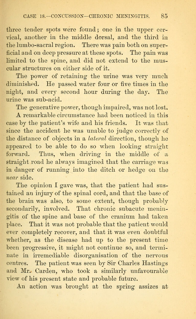 three tender spots were found; one in the upper cer- vical, another in the middle dorsal, and the third in the lumbo-sacral region. There was pain both on super- ficial and on deep pressure at these spots. The pain was limited to the spine, and did not extend to the mus- cular structures on either side of it. The power of retaining the urine was very much diminished. He passed water four or five times in the night, and every second hour during the day. The urine was sub-acid. The generative power, though impaired, was not lost. A remarkable circumstance had been noticed in this case by the patient's wife and his friends. It was that since the accident he was unable to judge correctly of the distance of objects in a lateral direction, though he appeared to be able to do so when looking straight forward. Thus, when driving in the middle of a straight road he always imagined that the carriage was in dano-er of running: into the ditch or hedo'e on the near side. The opinion I gave was, that the patient had sus- tained an injury of the spinal cord, and that the base of the brain was also, to some extent, though probably secondarily, involved. That chronic subacute menin- gitis of the spine and base of the cranium had taken place. That it was not probable that the patient would ever completely recover, and that it was even doubtful whether, as the disease had up to the present time been progressive, it might not continue so, and termi- nate in irremediable disorganisation of the nervous centres. The patient was seen by Sir Charles Hastings and Mr. Garden, who took a similarly unfavourable view of his present state and probable future. An action was brought at the spring assizes at
