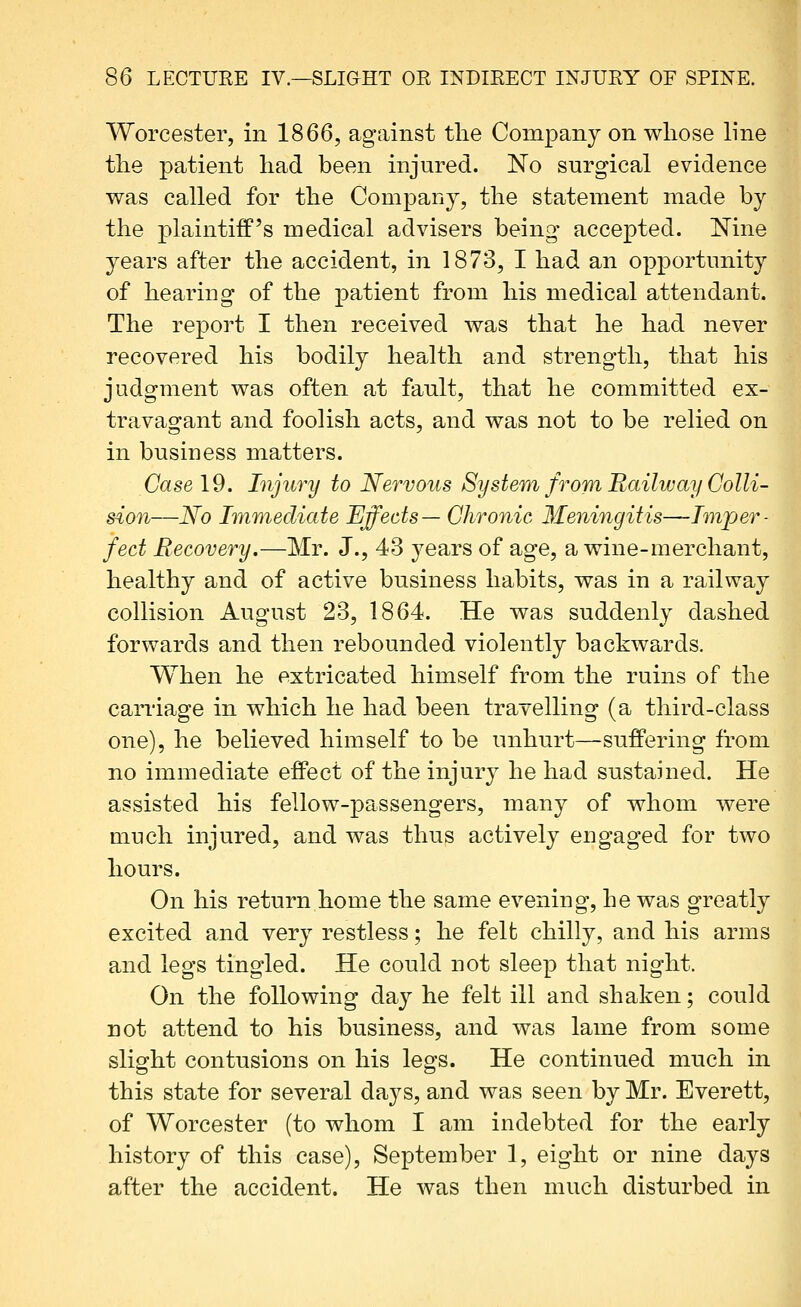 Worcester, in 1866, against the Company on wliose line tlie patient liad been injured. No surgical evidence was called for the Company, the statement made by the plaintiff's medical advisers being- accepted. Nine years after the accident, in 1873, I had an opportunity of hearing of the patient from his medical attendant. The report I then received was that he had never recovered his bodily health and strength, that his judgment was often at fault, that he committed ex- travagant and foolish acts, and was not to be relied on in business matters. Case 19. Injury to Nervous System from Railway Colli- sion—No Immediate Effects— Chronic Meningitis—Imper- fect Recovery.—Mr. J., 43 years of age, a wine-merchant, healthy and of active business habits, was in a railway collision August 23, 1864. He was suddenly dashed forwards and then rebounded violently backwards. When he extricated himself from the ruins of the caniage in which he had been travelling (a third-class one), he believed himself to be unhurt—suffering from no immediate effect of the injury he had sustained. He assisted his fellow-passengers, many of whom were much injured, and was thus actively engaged for two hours. On his return home the same evening, he was greatly excited and very restless; he felfc chilly, and his arms and legs tingled. He could not sleep that night. On the following day he felt ill and shaken; could not attend to his business, and was lame from some slight contusions on his legs. He continued much in this state for several days, and was seen by Mr. Everett, of Worcester (to whom I am indebted for the early history of this case), September 1, eight or nine days after the accident. He was then much disturbed in