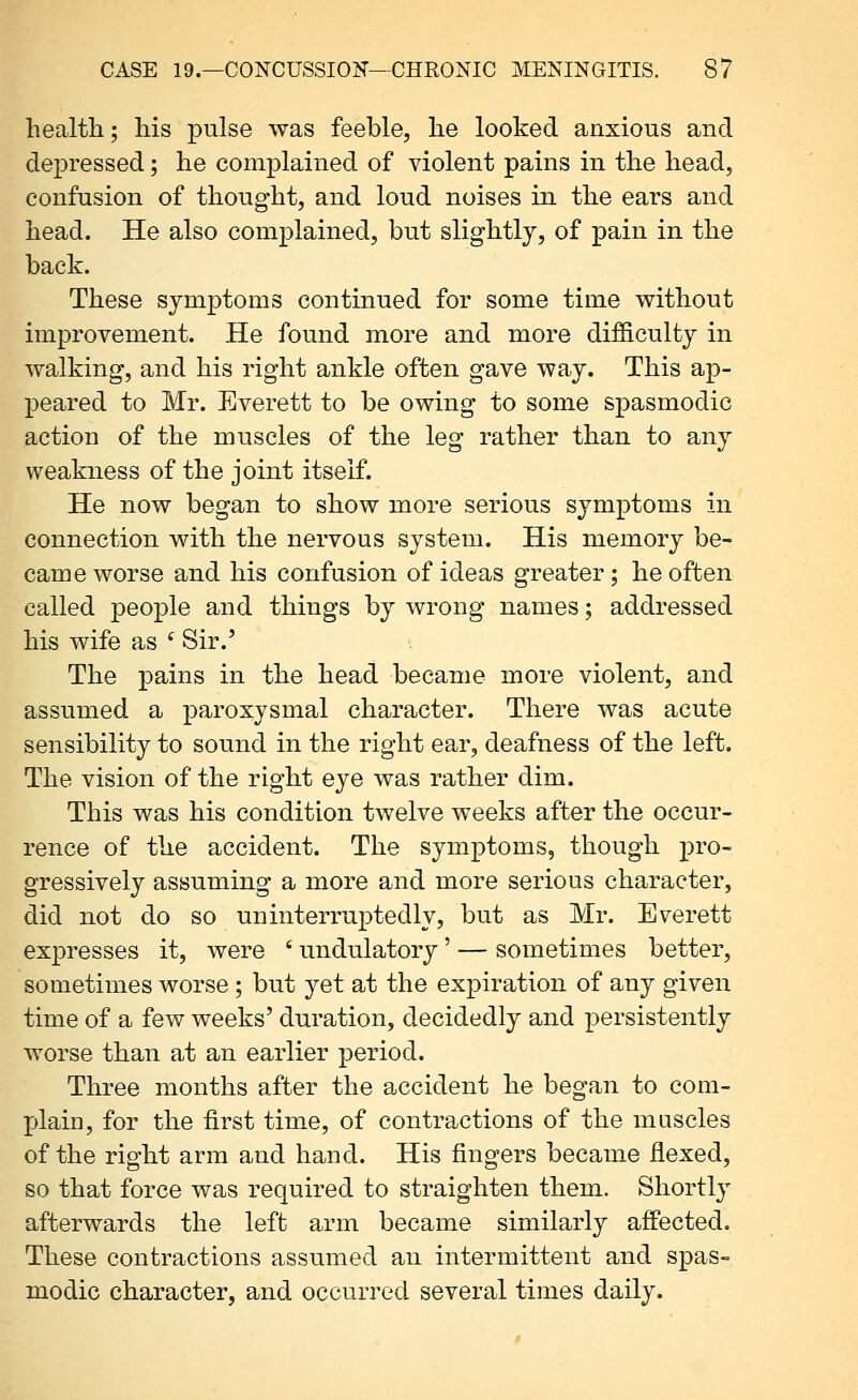 health; his pulse was feeble, he looked anxious and depressed; he complained of violent pains in the head, confusion of thought, and loud noises in the ears and head. He also complained, but slightly, of pain in the back. These symptoms continued for some time without improvement. He found more and more difiiculty in walking, and his right ankle often gave way. This ap- j)eared to Mr. Everett to be owing to some spasmodic action of the muscles of the leg rather than to any weakness of the joint itself. He now began to show more serious symptoms in connection with the nervous system. His memory be- came worse and his confusion of ideas greater; he often called people and things by wrong names; addressed his wife as ^ Sir.' The pains in the head became more violent, and assumed a paroxysmal character. There was acute sensibility to sound in the right ear, deafness of the left. The vision of the right eye was rather dim. This was his condition twelve weeks after the occur- rence of the accident. The symptoms, though pro- gressively assuming a more and more serious character, did not do so uninterruptedly, but as Mr. Everett expresses it, were ' undulatory' — sometimes better, sometimes worse ; but yet at the expiration of any given time of a few weeks' duration, decidedly and persistently worse than at an earlier period. Three months after the accident he began to com- plain, for the first time, of contractions of the muscles of the right arm and hand. His fingers became flexed, so that force was required to straighten them. Shortly afterwards the left arm became similarly affected. These contractions assumed an intermittent and spas- modic character, and occurred several times daily.