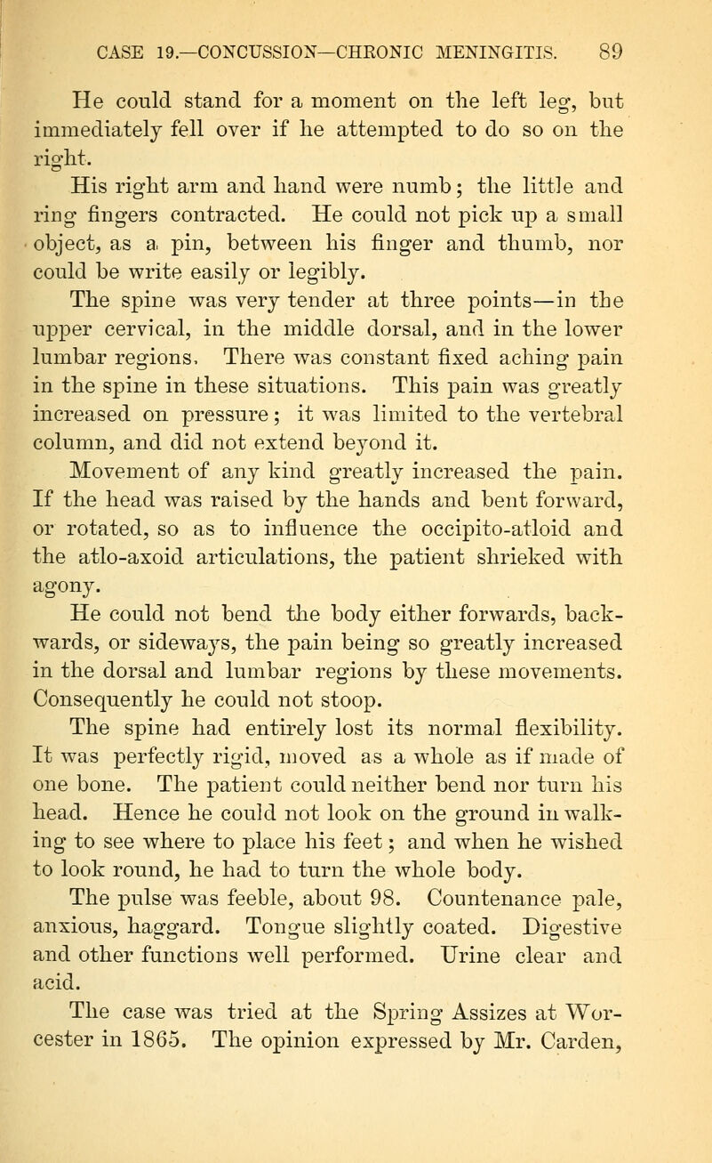 He could stand for a moment on the left leg, but immediately fell over if lie attempted to do so on the rio'ht. His right arm and hand were numb; the little and ring fingers contracted. He could not pick up a small object, as a pin, between his finger and thumb, nor could be write easily or legibly. The spine was very tender at three points—in the upper cervical, in the middle dorsal, and in the lower lumbar regions. There was constant fixed aching pain in the spine in these situations. This pain was greatly increased on pressure; it was limited to the vertebral column, and did not extend beyond it. Movement of any kind greatly increased the pain. If the head was raised by the hands and bent forward, or rotated, so as to influence the occipito-atloid and the atlo-axoid articulations, the patient shrieked with agony. He could not bend the body either forwards, back- wards, or sideways, the pain being so greatly increased in the dorsal and lumbar regions by these movements. Consequently he could not stoop. The spine had entirely lost its normal flexibility. It was perfectly rigid, moved as a whole as if made of one bone. The patient could neither bend nor turn his head. Hence he could not look on the ground in walk- ing to see where to place his feet; and when he wished to look round, he had to turn the whole body. The pulse was feeble, about 98. Countenance pale, anxious, haggard. Tongue slightly coated. Digestive and other functions well performed. Urine clear and acid. The case was tried at the Spring Assizes at Wor- cester in 1865. The opinion expressed by Mr. Carden,