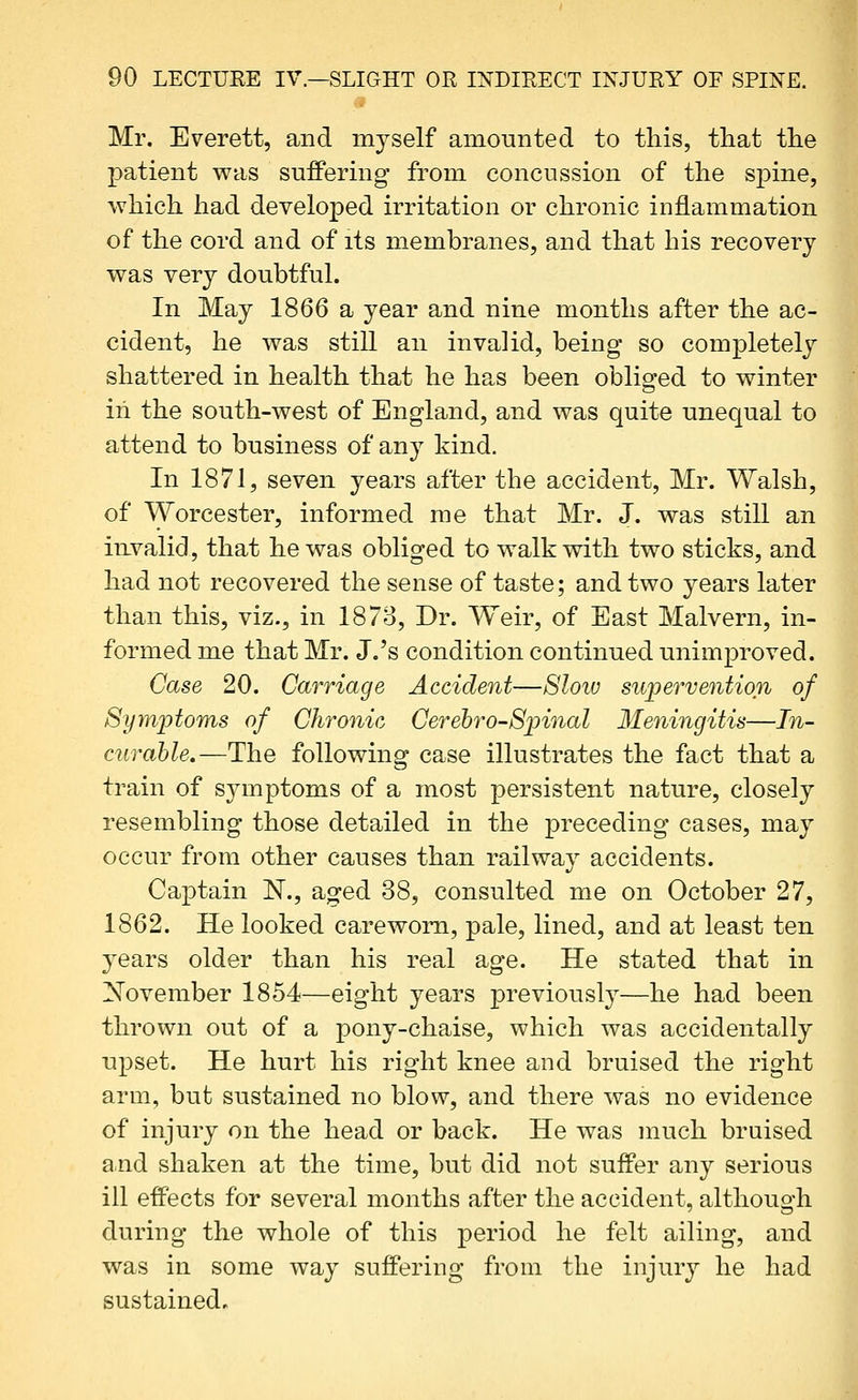 Mr. Everett, and myself amounted to this, tliat the patient was suffering from concussion of the spine, which had developed irritation or chronic inflammation of the cord and of its membranes, and that his recovery was very doubtful. In May 1866 a year and nine months after the ac- cident, he was still an invalid, being so completely shattered in health that he has been obliged to winter iii the south-west of England, and was quite unequal to attend to business of any kind. In 1871, seven years after the accident, Mr. Walsh, of Worcester, informed me that Mr. J. was still an irLvalid, that he was obliged to walk with two sticks, and had not recovered the sense of taste; and two years later than this, viz., in 1878, Dr. Weir, of East Malvern, in- formed me that Mr. J.'s condition continued unimproved. Case 20. Carriage Accident—8loiu supervention of Symptoms of Chronic Cerehro-Spinal 3Ieningitis—In- curable.—The following case illustrates the fact that a train of symptoms of a most persistent nature, closely resembling those detailed in the preceding cases, may occur from other causes than railway accidents. Captain N., aged 38, consulted me on October 27, 1862. He looked careworn, pale, lined, and at least ten years older than his real age. He stated that in November 1854—eight years previously—he had been thrown out of a pony-chaise, which was accidentally upset. He hurt his right knee and bruised the right arm, but sustained no blow, and there was no evidence of injury on the head or back. He was much bruised and shaken at the time, but did not suffer any serious ill effects for several months after the accident, although during the whole of this period he felt ailing, and was in some way suffering from the injury he had sustained.