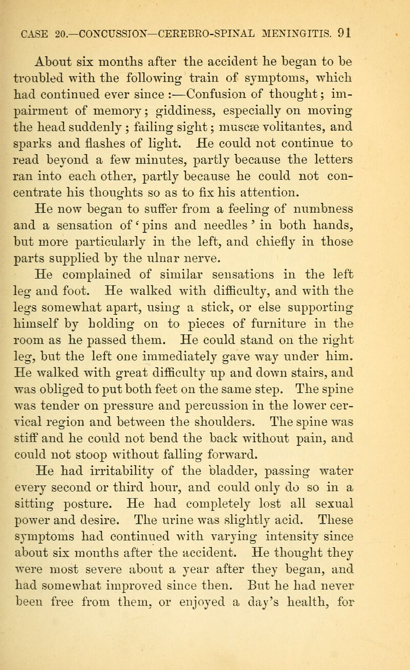 About six montlis after the accident he began to be troubled with the following train of symptoms, which had continued ever since :•—Confusion of thought; im- pairment of memory; giddiness, especially on moving the head suddenly ; failing sight; muscse volitantes, and sparks and flashes of light. He could not continue to read beyond a few minutes, partly because the letters ran into each other, partly because he could not con- centrate his thoughts so as to fix his attention. He now began to suffer from a feeling of numbness and a sensation of ^ pins and needles' in both hands, but more particularly in the left, and chiefly in those parts supplied by the ulnar nerve. He complained of similar sensations in the left leg and foot. He walked with difficulty, and with the legs somewhat apart, using a stick, or else supporting himself by holding on to pieces of furniture in the room as he passed them. He could stand on the right leg, but the left one immediately gave way under him. He walked with great difficulty up and down stairs, and was obliged to put both feet on the same step. The spine was tender on pressure and percussion in the lower cer- vical region and between the shoulders. The spine was stiff and he could not bend the back without pain, and could not stoop without falling forward. He had irritability of the bladder, passing water every second or third hour, and could only do so in a sitting posture. He had completely lost all sexual power and desire. The urine was slightly acid. These symptoms had continued wdth va^rying intensity since about six months after the accident. He thought they were most severe about a year after they began, and had somewhat improved since then. But he had never been free from them, or enjoyed a day's health, for