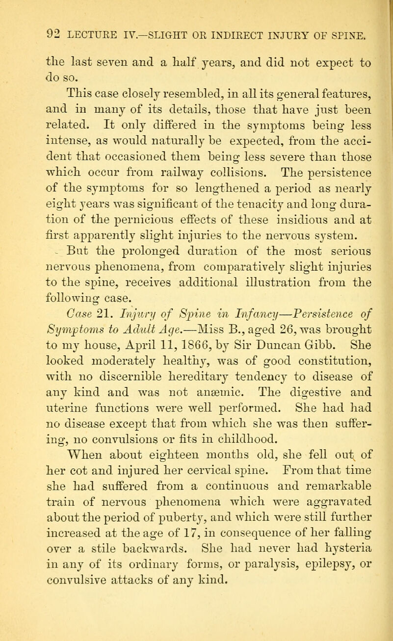 the last seven and a half years, and did not expect to do so. This case closely resembled, in all its general features, and in many of its details, those that have just been related. It only differed in the symptoms being- less intense, as wonld naturally be expected, from the acci- dent that occasioned them beingf less severe than those v^hich occur from railway collisions. The persistence of the symptoms for so lengthened a period as nearly eight years was significant of the tenacity and long dura- tion of the pernicious effects of these insidious and at first apparently slight injuries to the nervous S3^stem. - But the prolonged duration of the most serious nervous phenomena, from comparatively slight injuries to the spine, receives additional illustration from the followinor case. Case 21. Injury of Spine in Infancy—Persistence of Symptoms to Adult Age.—Miss B., aged 26, was brought to my house, April 11, 1866, by Sir Duncan Gibb. She looked moderately healthy, was of good constitution, with no discernible hereditary tendency to disease of any kind and was not anaemic. The digestive and uterine functions were well performed. She had had no disease except that from which she was then suffer- ing, no convulsions or fits in childhood. When about eighteen months old, she fell out of her cot and injured her cervical spine. From that time she had suffered from a continuous and remarkable train of nervous phenomena which w^ere aggravated about the period of puberty, and which were still further increased at the age of 17, in consequence of her falling- over a stile backwards. She had never had hysteria in any of its ordinary forms, or paralysis, epilepsy, or convulsive attacks of any kind.