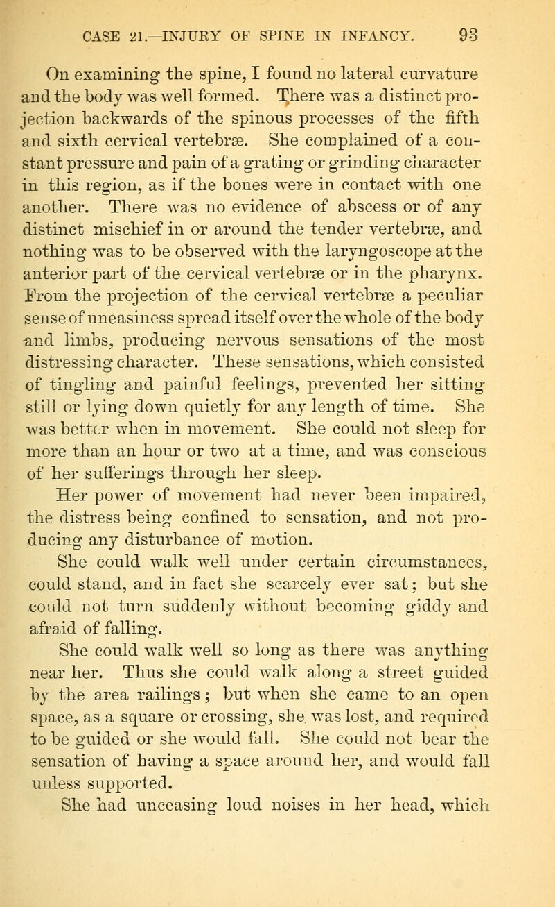 On examining the spine, I found no lateral curvature and the body was well formed. There was a distinct pro- jection backwards of the spinous j)rocesses of the fifth and sixth cervical vertebrse. She complained of a con- stant pressure and pain of a grating- or grinding character in this reo'ion, as if the bones were in contact with one another. There was no evidence of abscess or of any distinct mischief in or around the tender vertebra, and nothing was to be observed with the laryngoscope at the anterior part of the cervical vertebrae or in the pharynx. [From the projection of the cervical vertebrae a peculiar sense of uneasiness spread itself over the whole of the body •and limbs, producing nervoiis sensations of the most distressing character. These sensations, which consisted of tingling and painful feelings, j)revented her sitting still or lying down quietly for any length of time. She was better when in movement. She could not sleep for more than an hour or two at a time, and was conscious of her sufferings through her sleep. Her power of movement had never been impaired, the distress being confined to sensation, and not pro- ducing any disturbance of motion. She could walk well under certain circumstances, could stand, and in fact she scarcely ever sat: but she could not turn suddenly without becoming giddy and afraid of falling. She could walk well so long as there was anything near her. Thus she could walk along a street guided by the area railings ; but when she came to an open space, as a square or crossing, she. was lost, and required to be c^uided or she would fall. She could not bear the sensation of having a space around her, and would fall unless supported. She had unceasing loud noises in her head, which