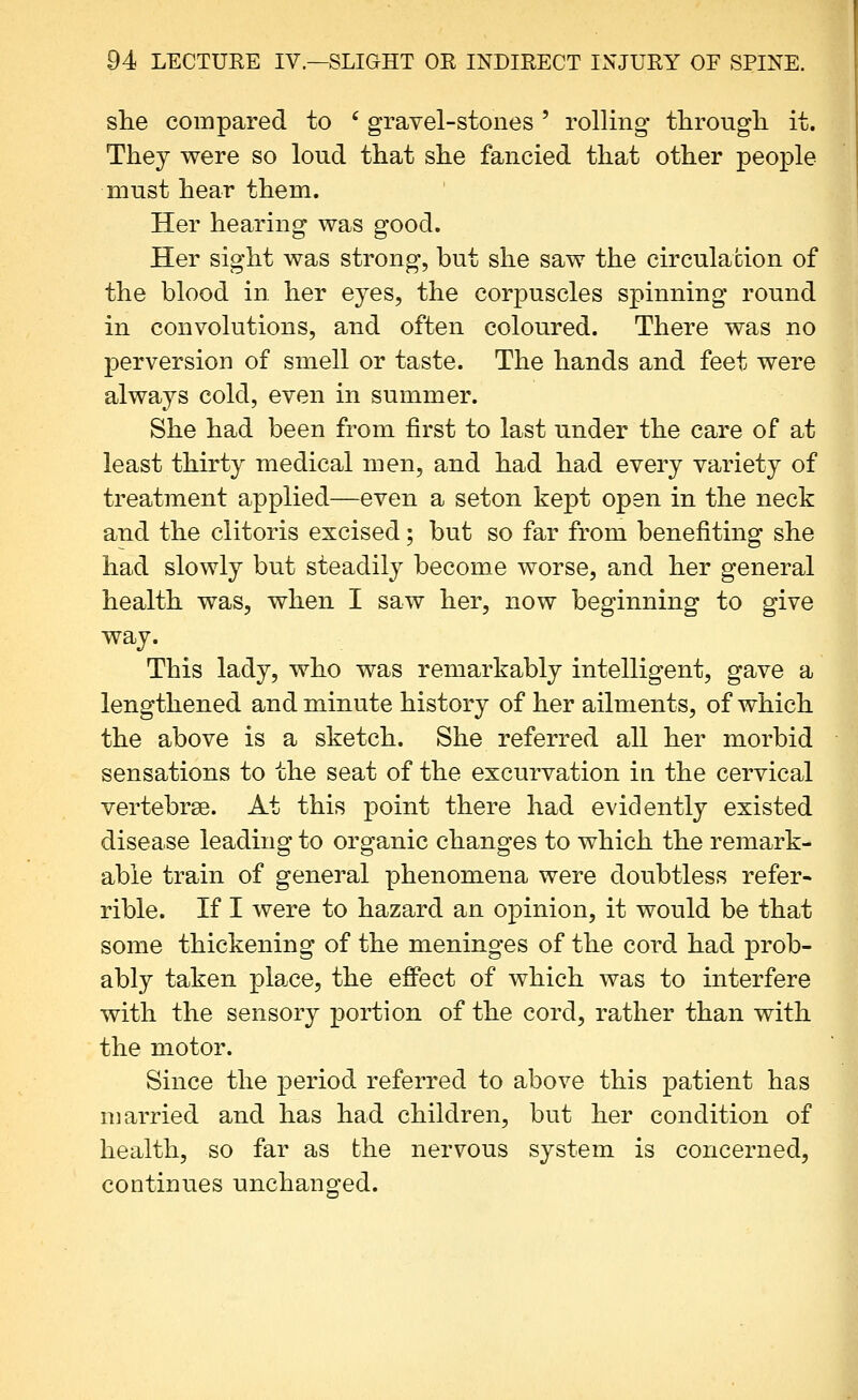 she compared to ' gravel-stones ' rolling* through, it. They were so loud that she fancied that other people must hear them. Her hearing was good. Her sight was strong, but she saw the circulation of the blood in. her eyes, the corpuscles spinning round in convolutions, and often coloured. There was no perversion of smell or taste. The hands and feet were always cold, even in summer. She had been from first to last under the care of at least thirty medical men, and had had every variety of treatment applied—even a seton kept open in the neck and the clitoris excised; but so far from benefiting she had slowly but steadily become worse, and her general health was, when I saw her, now beginning to give way. This lady, who was remarkably intelligent, gave a lengthened and minute history of her ailments, of which the above is a sketch. She referred all her morbid sensations to the seat of the excurvation in the cervical vertebrae. At this point there had evidently existed disease leading to organic changes to which the remark- able train of general phenomena were doubtless refer- rible. If I were to hazard an opinion, it would be that some thickening of the meninges of the cord had prob- ably taken plaice, the effect of which was to interfere with the sensory portion of the cord, rather than with the motor. Since the period referred to above this patient has married and has had children, but her condition of health, so far as the nervous system is concerned, continues unchanged.