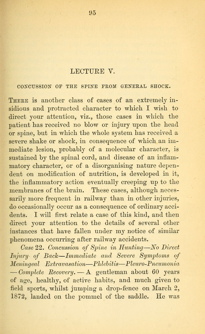 LECTURE V. CONCUSSION OF THE SPINE FEOM GENERAL SHOCK. Theee is another class of cases of an extremely in- sidious and protracted character to whicli I wish to direct your attention, viz., those cases in which the patient has received no blow or injury upon the head or spine, but in which the whole system has received a severe shake or shock, in consequence of which an im- mediate lesion, probably of a molecular character, is sustained by the spinal cord, and disease of an inflam- matory character, or of a disorganising nature depen- dent on modification of nutrition, is developed in it, the inflammatory action eventually creeping up to the membranes of the brain. These cases, although neces- sarily more frequent in railway than in other injuries, do occasionally occur as a consequence of ordinary acci- dents. I will first relate a case of this kind, and then direct your attention to the details of several other instances that have fallen under my notice of similar phenomena occurring after railway accidents. Case 22. Concussion of Spine in Hunting—No Direct Injury- of Bach—Immediate and Severe Symptoms of Meningeal Extravasation—Phlebitis—Pleuro-Pneumonia — Complete Recovery. — A gentleman about 60 years of age, healthy, of active habits, and much given to field sports, whilst jumping a drop-fence on March 2, 1872, landed on the pommel of the saddle. He was