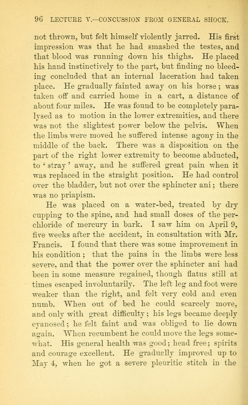not thrown, but felt himself violently jarred. His first impression was that he had smashed the testes, and that blood was running down his thighs. He placed his hand instinctively to the part, but finding no bleed- ino concluded that an internal laceration had taken place. He gradually fainted away on his horse; was taken ofP and carried home in a cart, a distance of about four miles. He was found to be completely para- Ivsed as to motion in the lower extremities, and there was not the slightest power below the pelvis. When the limbs were moved he suffered intense agony in the middle of the back. There was a disposition on the part of the right lower extremity to become abducted, to ' stray' away, and he suffered great pain when it was replaced in the straight position. He had control over the bladder, but not over the sphincter ani; there was no priapism. He was placed on a water-bed, treated by dry cupping to the spine, and had small doses of the per- chloride of mercury in bark. I saw him on April 9, five weeks after the accident, in consultation with Mr. Francis. I found that there was some improvement in his condition; that the pains in the limbs were less severe, and that the power over the sphincter ani bad been in some measure regained, though flatus still at times escaped involuntarily. The left leg and foot were weaker than the right, and felt very cold and even numb. When out of bed he could scarcely move, and only with sreat dif&culty; his legs became deeply cvanosed: he felt faint and was oblio-ed to lie down again. When recumbent he could move the legs some- what. His general health was good; head free; spirits and courage excellent. He gradually imj^roved uj) to Mav 4, when he got a severe pleuritic stitch in the
