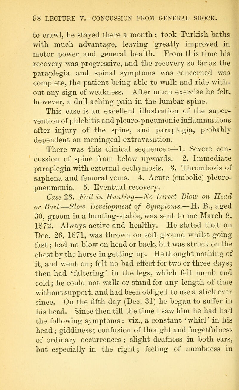 to crawl, lie staved there a montli; took Turkisli batlis with nmcli advantage, leaving greatly improved in motor power and general health. From this time his recovery was progressive, and the recovery so far as the paraplegia and spinal symptoms was concerned was complete, the patient being able to walk and ride with- out any sign of weakness. After much exercise he felt, however, a dull aching pain in the lumbar spine. This case is an excellent illustration of the super- vention of phlebitis and pleuro-pneumonic inflammations after injury of the spine, and paraplegia, probably dependent on meningeal extravasation. There was this clinical sequence :—1. Severe con- cussion of spine from below u]3wards. 2. Immediate paraplegia with external ecchymosis. 3. Thrombosis of saphena and femoral veins. 4. Acute (embolic) pleuro- pneumonia. 5. EventiTal recovery. Case, 23. ¥011 in Runtijig—No Direct Blow on Head or Back—8low Develo^jment of Symptoms.—H. B., aged 30, groom in a hunting-stable, was sent to me March 8, 1872. Always active and healthy. He stated that on Dec. 26, 1871, was thrown on soft ground whilst going fast; had no blow on head or back, but was struck on the chest by the horse in getting up. He thought nothing of it, and went on; felt no bad effect for two or three days; then had 'faltering' in the legs, which felt numb and cold; he could not walk or stand for any length of time without support, and had been obliged to use a stick ever since. On the fifth day (Dec. 31) he began to suffer in his head. Since then till the time I saw hioi he had had the following symptoms : viz., a constant 'whirl' in his head; giddiness; confusion of thought and forgetfulness of ordinary occurrences; slight deafness in both ears, but especially in the right; feeling of numbness in