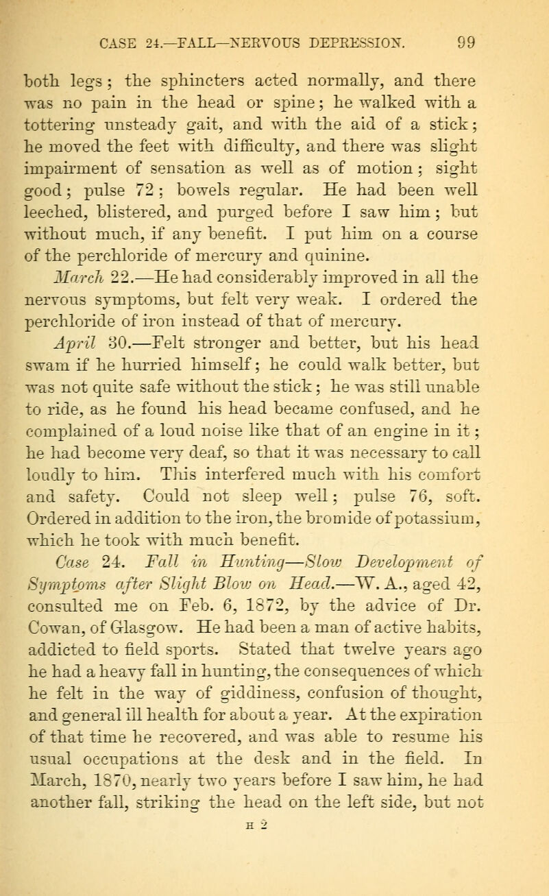 both, legs ; the sphincters acted normally, and there was no pain in the h.ead or spine; he walked with a tottering unsteady gait, and with the aid of a stick; he moved the feet with difficulty, and there was slight impairment of sensation as well as of motion; sight good; pnlse 72 ; bowels regular. He had been well leeched, blistered, and pnrged before I saw him; but without much, if any benefit. I put him on a course of the perchloride of mercury and quinine. March 22.—He had considerably improved in all the nervous symptoms, but felt very weak. I ordered the perchloride of iron instead of that of mercury. A'pril 80.—Felt stronger and better, but his head swam if he hurried himself; he could walk better, but was not quite safe without the stick; he was still unable to ride, as he found his head became confused, and he complained of a loud noise like that of an engine in it; he had become very deaf^ so that it was necessary to call loudly to him. This interfered much with his comfort and safety. Could not sleep well; pulse 76, soft. Ordered in addition to the iron, the bromide of potassium, which he took with much benefit. Case 24. Fall in Hunting—Blow Development of Symptoms after Sliglit Bloiv on Head.—W. A., aged 42, consulted me on Feb. 6, 1872, by the advice of Dr. Cowan, of Glasgow. He had been a man of active habits, addicted to field sports. Stated that twelve years ago he had a heavy fall in hunting, the consequences of which he felt in the way of giddiness, confusion of thought, and general ill health for about a year. At the expiration of that time he recovered, and was able to resume his usual occupations at the desk and in the field. In March, 1870, nearly two years before I saw him, he had another fall, striking the head on the left side, but not H 2