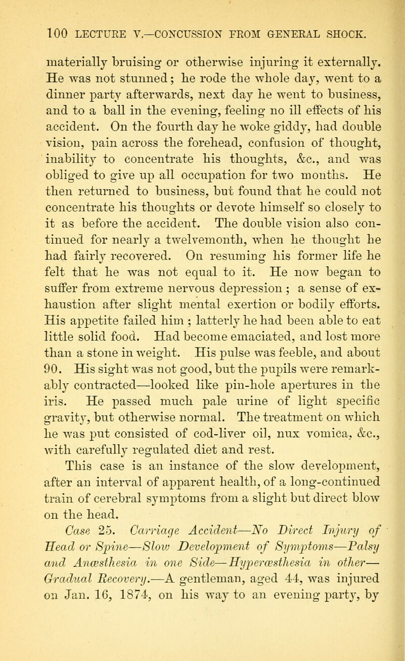 materially bruising or otherwise injuring it externally. He was not stunned; lie rode the whole day, went to a dinner party afterwards, next day he went to business, and to a ball in the evening, feeling no ill effects of his accident. On the fourth day he woke giddy, had double vision, pain across the forehead, confusion of thought, inabilit}^ to concentrate his thoughts, &c., and was obliged to give up all occu^^ation for two months. He then retuiTied to business, but found that he could not concentrate his thoughts or devote himself so closely to it as before the accident. The double vision also con- tinued for nearly a twelvemonth, when he thought he had fairly recovered. On resuming his former life he felt that he was not equal to it. He now began to suffer from extreme nervous depression ; a sense of ex- haustion after slight mental exertion or bodily efforts. His appetite failed him ; latterly he had been able to eat little solid food. Had become emaciated, and lost more than a stone in weight. His pulse was feeble, and about 90. His sight was not good, but the pupils were remark- ably contracted—looked like pin-hole apertures in the iris. He passed much pale urine of light S23ecifiG gravity, but otherwise normal. The treatment on which he was put consisted of cod-liver oil, nux vomica, &c., with carefully regulated diet and rest. This case is an instance of the slow development, after an interval of apparent health, of a long-continued train of cerebral symptoms from a slight but direct blow on the head. Case 25. Carriage Accident—No Direct Injury of Head or Spine—Slow Development of Symptoms—Palsy and Ancesthesia in one Side—Hypercesthesia in other— Gradual Recovery.—A gentleman, aged 44, was injured on Jan. 16, 1874, on his way to an evening party, by