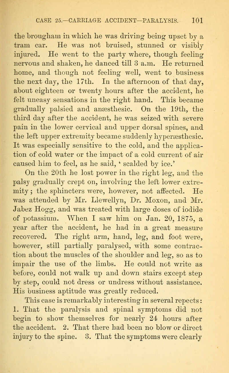the brougham in which he was driving being upset by a tram car. He was not bruised^ stunned or visibly injured. He went to the party where, though feeling nervous and shaken, he danced till 3 a.m. He returned home, and though not feeling well, went to business the next day, the 17th. In the afternoon of that day, about eighteen or twenty hours after the accident, he felt uneasy sensations in the right hand. This became gradually palsied and ansesthesic. On the 19th, the third day after the accident, he was seized wdth severe pain in the lower cervical and upper dorsal spines, and the left upper extremity became suddenly hypersesthesic. It was especially sensitive to the cold, and the applica- tion of cold water or the impact of a cold current of air caused him to feel, as he said, ' scalded by ice.' On the 20th he lost power in the right leg, and the palsy gradually crept on, involving the left lower extre- mity ; the sphincters were, however, not affected. He was attended by Mr. Llewellyn, Dr. Moxon, and Mr. Jabez Hogg, and was treated with large doses of iodide of potassium. When I saw him on Jan. 20, 1875, a year after the accident, he had in a great measure recovered. The right arm, hand, leg, and foot were, however, still partially paralysed, with some contrac- tion about the muscles of the shoulder and leg, so as to impair the use of the limbs. He could not write as before, could not walk up and down stairs except step by step, could not dress or undress without assistance. His business aptitude was greatly reduced. This case is remarkably interesting in several repects: 1. That the paralysis and spinal symptoms did not begin to show themselves for nearly 24 hours after the accident. 2. That there had been no blow or direct injury to the spine. 3. That the symptoms were clearly
