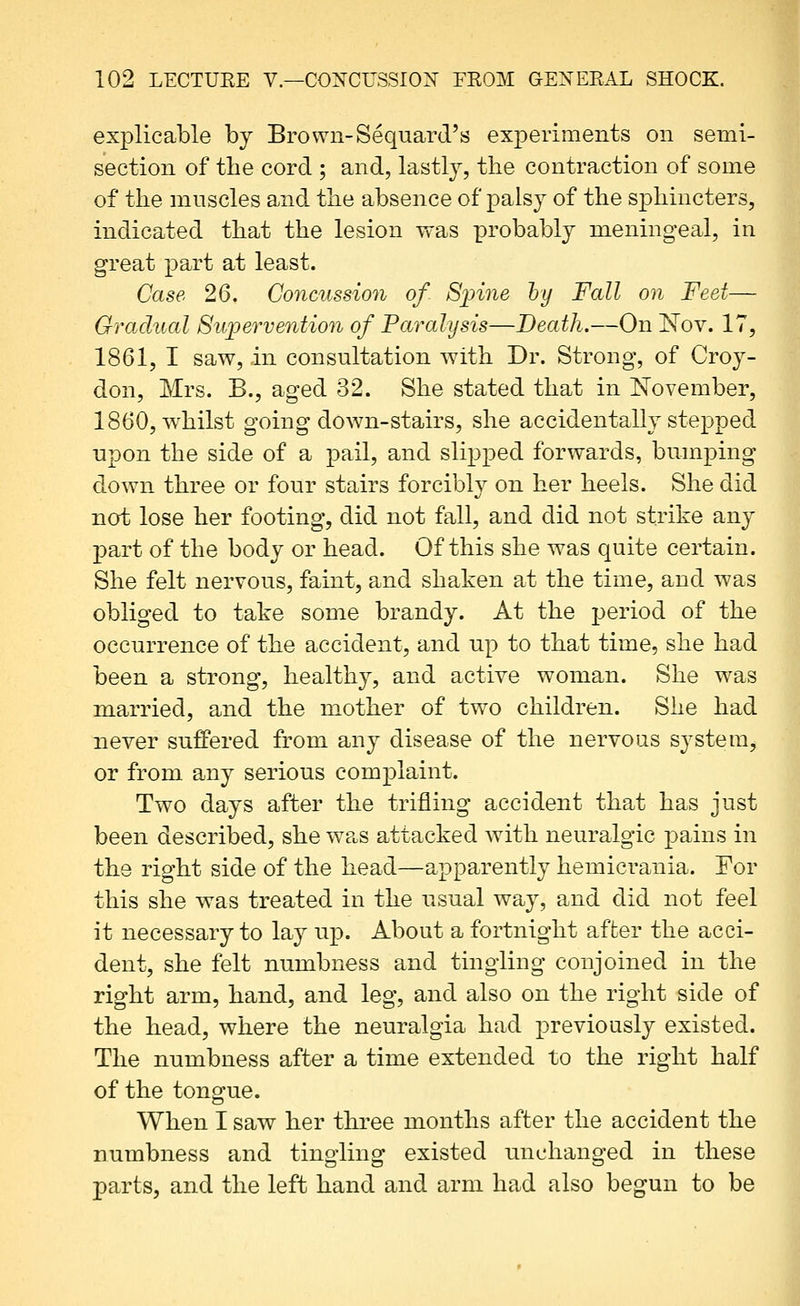 exjDlicable by Brown-Sequard's experiments on semi- section of the cord ; and, lastly, tlie contraction of some of the mnscles and the absence of palsy of the sphincters, indicated that the lesion was probably meningeal, in great part at least. Case 26. Concussion of Sjnne hy Fall on Feet— Gradual Supervention of Paralysis—Death.—On 'Nov. 17, 1861, I saw, in consultation w^ith Dr. Strong, of Croy- don, Mrs. B., aged 32. She stated that in November, 1860, whilst going down-stairs, she accidentally stepped upon the side of a pail, and slipped forwards, bumping down three or four stairs forcibly on her heels. She did not lose her footing, did not fall, and did not strike any part of the body or head. Of this she was quite certain. She felt nervous, faint, and shaken at the time, and was obliged to take some brandy. At the j)eriod of the occurrence of the accident, and up to that time, she had been a strong, healthy, and active woman. She was married, and the mother of two children. She had never suffered from any disease of the nervous system, or from any serious complaint. Two days after the trifling accident that has just been described, she was attacked with neuralgic pains in the right side of the head—apparently hemicrania. For this she was treated in the usual way, and did not feel it necessary to lay up. About a fortnight after the acci- dent, she felt numbness and tingling conjoined in the right arm, hand, and leg, and also on the right side of the head, where the neuralgia had previously existed. The numbness after a time extended to the right half of the tongue. When I sav7 her three months after the accident the numbness and tingling existed unchanged in these parts, and the left hand and arm had also begun to be