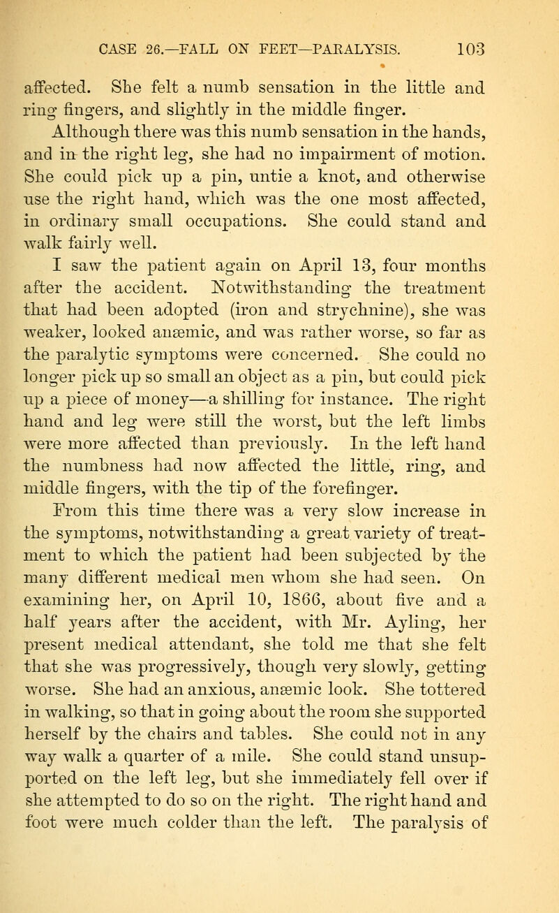 affected. She felt a numb sensation in the little and ring fingers, and slightly in the middle finger. Although there was this numb sensation in the hands, and in the right leg, she had no impairment of motion. She could pick up a pin, untie a knot, and otherwise use the right hand, which was the one most affected, in ordinary small occupations. She could stand and walk fairly well. I saw the patient again on April 13, four months after the accident. Notwithstanding the treatment that had been adopted (iron and strychnine), she was weaker, looked ansemic, and was rather worse, so far as the paralytic symptoms were concerned. She could no longer pick up so small an object as a pin, but could pick up a piece of money—a shilling for instance. The right hand and leg were still the worst, but the left limbs were more affected than previously. In the left hand the numbness had now affected the little, ring, and middle fingers, with the tip of the forefinger. From this time there was a very slow increase in the symptoms, notwithstanding a great variety of treat- ment to which the patient had been subjected by the many different medical men whom she had seen. On examining her, on April 10, 1866, about five and a half years after the accident, with Mr. Ayling, her present medical attendant, she told me that she felt that she was progressively, though very slowly, getting worse. She had an anxious, aneemic look. She tottered in walking, so that in going about the room she supported herself by the chairs and tables. She could not in any way walk a quarter of a mile. She could stand unsup- ported on the left leg, but she immediately fell over if she attempted to do so on the right. The right hand and foot were much colder than the left. The paralysis of