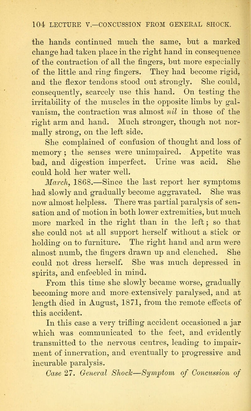 tlie hands continued mncb. the same, but a marked change had taken place in the right hand in consequence of the contraction of all the fingers, but more especiallj of the little and ring fingers. They had become rigid, and the flexor tendons stood out strongly. She could, consequently, scarcely use this hand. On testing the irritability of the muscles in the o^^posite limbs by gal- vanism, the contraction was almost nil in those of the right arm and hand. Much stronger, though not nor- mally strong, on the left side. She complained of confusion of thought and loss of memory ; the senses were unimpaired. Appetite was bad, and digestion imperfect. Urine Avas acid. She could hold her water well. March, 1868.—Since the last report her symptoms had slowly and gradually become aggravated. She was now almost helpless. There was partial paralysis of sen- sation and of motion in both lower extremities, but much more marked in the right than in the left; so that she could not at all supjDort herself without a stick or holding on to furniture. The right hand and arm were almost numb, the fingers drawn up and clenched. She could not dress herself. She was much depressed in spirits, and enfeebled in mind. From this time she slowly became worse, gradually becoming more and more extensively paralysed, and at length died in August, 1871, from the remote efi'ects of this accident. In this case a very trifling accident occasioned ajar which was communicated to the feet, and evidently transmitted to the nervous centres, leading to impair- ment of innervation, and eventually to progressive and incurable paralysis. Case 27. General Shock—Symptom of Concussion of