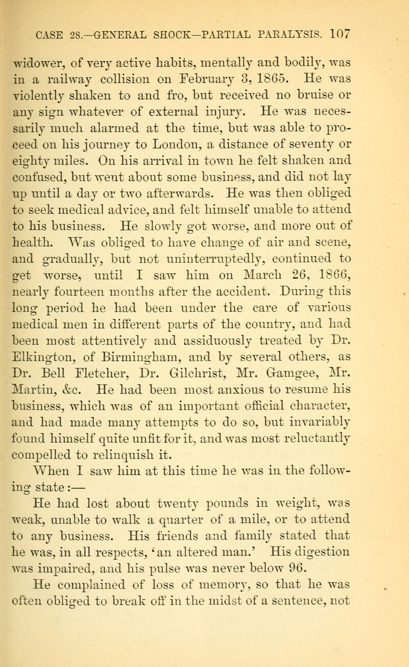 widower, of veiy active habits, mentally and bodil}^, was in a railway collision on February o, 1865. He was violently shaken to and fro, but received no bruise or any sign whatever of external injury. He was neces- sarily much alarmed at the time, but was able to pro- ceed on his journey to London, a distance of seventy or eighty miles. On his arrival in town he felt shaken and confused, but went about some business, and did not lay up until a day or tAVO afterwards. He was then obliged to seek medical advice, and felt himself unable to attend to his business. He slowly got worse, and more out of health. Was obliged to have change of air and scene, and gradually, but not uninterruptedly, continued to get worse, until I saw him on March 26, 1866, nearty fourteen months after the accident. During this long period he had been under the care of various medical men in different parts of the country, and had been most attentively and assiduously treated by Dr. Elkington, of Birmingham, and by several others, as Dr. Bell Fletcher, Dr. Gilchrist, Mr. Gamgee, Mr. Martin, &c. He had been most anxious to resume his business, which w^as of an important official character, and had made many attempts to do so, but invariably found himself quite unfit for it, and was most reluctantly compelled to relinquish it. When I saw him at this time he was in the follow- ing state:— He had lost about twenty pounds in weight, was weak, unable to walk a quarter of a mile, or to attend to any business. His friends and family stated that he was, in all respects,' an altered man.' His digestion Avas impaired, and his pulse was never below 96. He complained of loss of memor}^, so that he was often obliged to break off in the midst of a sentence, not